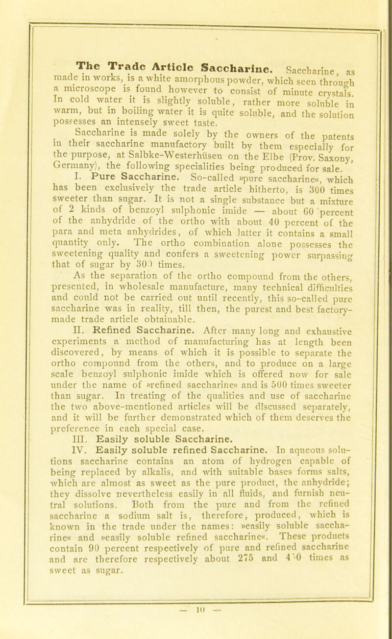 The Trade Article Saccharine. Saccharine, as made m works, is a white amorphous powder, which seen through a microscope is. found however to consist of minute crystafs. In cold water it is slightly soluble, rather more soluble in warm, but in. boiling water it is quite soluble, and the solution possesses an intensely sweet taste. Saccharine is made solely by the owners of the patents in their saccharine manufactory built by them especially for the purpose, at Salbke-Westerhiiseu on the Elbe (Prov. Saxony, Germany), the following specialities being produced for sale. I. Pure Saccharine. So-called »pure saccharine, which has been exclusively the trade article hitherto, is 300 times sweeter than sugar. It is not a single substance but a mixture of 2 kinds of benzoyl sulphonic imide — about GO percent of the anhydride of the ortho with about 40 percent of the para and meta anhydrides, of which latter it contains a small quantity only. The ortho combination alone possesses the sweetening quality and confers a sweetening power surpassing that of sugar by 30 ) times. As the separation of the ortho compound from the others, presented, in wholesale manufacture, many technical difficulties and could not be carried out until recently, this so-called pure saccharine was in reality, till then, the purest and best factory- made trade article obtainable. II. Refined Saccharine. After many long and exhaustive experiments a method of manufacturing has at length been discovered, by means of which it is possible to separate the ortho compound from the others, and to produce on a large scale benzoyl sulphonic imide which is offered now for sale under the name of wefined saccharine« and is 500 times sweeter than sugar. In treating of the qualities and use of saccharine the two above-mentioned articles will be discussed separately, and it will be further demonstrated which of them deserves the preference in each special case. III. Easily soluble Saccharine. IV. Easily soluble refined Saccharine. In aqueous solu- tions saccharine contains an atom of hydrogen capable of being replaced by alkalis, and with suitable bases forms salts, which are almost as sweet as the pure product, the anhydride; they dissolve nevertheless easily in all fluids, and furnish neu- tral solutions. Both from the pure and from the refined saccharine a sodium salt is, therefore, produced, which is known in the trade under the names: »easily soluble saccha- rine and »easily soluble refined saccharine. These products contain 90 percent respectively of pure and refined saccharine and are therefore respectively about 275 and 4 '0 times as sweet as sugar. in