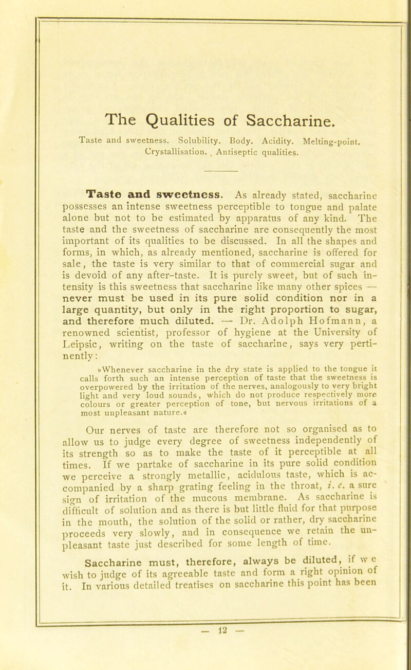 The Qualities of Saccharine. Taste and sweetness. Solubility. Body. Acidity. Melting-point. Crystallisation. . Antiseptic qualities. Taste and sweetness. As already stated, saccharine possesses an intense sweetness perceptible to tongue and palate alone but not to be estimated by apparatus of any kind. The taste and the sweetness of saccharine are consequently the most important of its qualities to be discussed. In all the shapes and forms, in which, as already mentioned, saccharine is offered for sale, the taste is very similar to that of commercial sugar and is devoid of any after-taste. It is purely sweet, but of such in- tensity is this sweetness that saccharine like many other spices — never must be used in its pure solid condition nor in a large quantity, but only in the right proportion to sugar, and therefore much diluted. — Dr. Adolph Hofmann, a renowned scientist, professor of hygiene at the University of Leipsic, writing on the taste of saccharine, says very perti- nently : » Whenever saccharine in the dry state is applied to the tongue it calls forth such an intense perception of taste that the sweetness is overpowered by the irritation of the nerves, analogously to very bright light and very loud sounds, which do not produce respectively more colours or greater perception of tone, but nervous irritations of a most unpleasant nature.a Our nerves of taste are therefore not so organised as to allow us to judge every degree of sweetness independently of its strength so as to make the taste of it perceptible at all times. If we partake of saccharine in its pure solid condition we perceive a strongly metallic, acidulous taste, which is ac- companied by a sharp grating feeling in the throat, i.e. a sure sign of irritation of the mucous membrane. As saccharine is difficult of solution and as there is but little fluid for that purpose in the mouth, the solution of the solid or rather, dry saccharine proceeds very slowly, and in consequence we retain the un- pleasant taste just described for some length of time. Saccharine must, therefore, always be diluted, if w c wish to judge of its agreeable taste and form a right opinion of it. In various detailed treatises on saccharine this point has been
