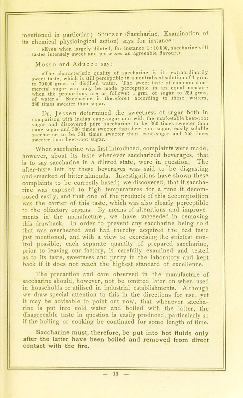 mentioned in particular; Stutzer (Saccharine. Examination of its chemical physiological action) says for instance: •Even when largely diluted, for instance 1 :10 000, saccharine still tastes intensely sweet and possesses an agreeable flavour.® Mosso and Aducco say: •The characteristic quality of saccharine is its extraordinarily sweet taste, which is still perceptible in a neutralised solution of 1 grm. to 70000 grms. of distilled water. The sweet taste of common com- mercial sugar can only be made perceptible in an equal measure when the proportions are as follows: 1 grm. of sugar to 250 grms. of water.® Saccharine is therefore t according to these writers, 280 times sweeter than sugar. Dr. Jessen determined the sweetness of sugar both in comparison with Indian cane-sugar and with the marketable beet-root sugar and discovered pure saccharine to be 3C0 times sweeter than cane-sugar and 300 times sweeter than beet-root sugar, easily soluble saccharine to be 301 times sweeter than cane-sugar and 253 times sweeter than beet-root sugar. When saccharine was first introduced, complaints were made, however, about its taste whenever saccharized beverages, that is to say saccharine in a diluted state, were in question. The after-taste left by these beverages was said to be disgusting and smacked of bitter almonds. Investigations have shown these complaints to be correctly based; we discovered, that if saccha- rine was exposed to high temperatures for a time it decom- posed easily, and that one of the products of this decomposition was the carrier of this taste, which was also clearly perceptible to the olfactory organs. By means of alterations and improve- ments in the manufacture, we have succeeded in removing this drawback. In order to prevent any saccharine being sold that was overheated and had thereby acquired the bad taste just mentioned, and with a view to exercising the strictest con- trol possible, each separate quantity of prepared saccharine, prior to leaving our factory, is carefully examined and tested as to its taste, sweetness and purity in the laboratory and kept back if it does not reach the highest standard of excellence. The precaution and care observed in the manufacture of saccharine should, however, not be omitted later on when used in households or utilised in industrial establishments. Although we draw special attention to this in the directions for use, yet it may be advisable to point out now, that whenever saccha- rine is put into cold water and boiled with the latter, the disagreeable taste in question is easily produced, particularly so if the boiling or cooking be continued for some length of time. Saccharine must, therefore, be put into hot fluids only after the latter have been boiled and removed from direct contact with the fire.