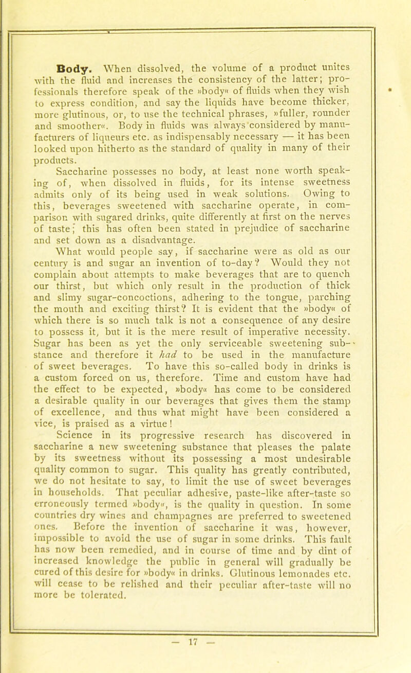 Body. When dissolved, the volume of a product unites with the fluid and increases the consistency of the latter; pro- fessionals therefore speak of the »body« of fluids when they wish to express condition, and say the liquids have become thicker, more glutinous, or, to use the technical phrases, »fuller, rounder and smoother. Body in fluids was always considered by manu- facturers of liqueurs etc. as indispensably necessary — it has been looked upon hitherto as the standard of quality in many of their products. Saccharine possesses no body, at least none worth speak- ing of, when dissolved in fluids, for its intense sweetness admits only of its being used in weak solutions. Owing to this, beverages sweetened with saccharine operate, in com- parison with sugared drinks, quite differently at first on the nerves of taste; this has often been stated in prejudice of saccharine and set down as a disadvantage. What would people say, if saccharine were as old as our century is and sugar an invention of to-day? Would they not complain about attempts to make beverages that are to quench our thirst, but which only result in the production of thick and slimy sugar-concoctions, adhering to the tongue, parching the mouth and exciting thirst? It is evident that the »body« of which there is so much talk is not a consequence of any desire to possess it, but it is the mere result of imperative necessity. Sugar has been as yet the only serviceable sweetening sub- stance and therefore it had to be used in the manufacture of sweet beverages. To have this so-called body in drinks is a custom forced on us, therefore. Time and custom have had the effect to be expected, »body« has come to be considered a desirable quality in our beverages that gives them the stamp of excellence, and thus what might have been considered a vice, is praised as a virtue ! Science in its progressive research has discovered in saccharine a new sweetening substance that pleases the palate by its sweetness without its possessing a most undesirable quality common to sugar. This quality has greatly contributed, we do not hesitate to say, to limit the use of sweet beverages in households. That peculiar adhesive, paste-like after-taste so erroneously termed »body«, is the quality in question. In some countries dry wines and champagnes are preferred to sweetened ones. Before the invention of saccharine it was, however, impossible to avoid the use of sugar in some drinks. This fault has now been remedied, and in course of time and by dint of increased knowledge the public in general will gradually be cured of this desire for »body« in drinks. Glutinous lemonades etc. will cease to be relished and their peculiar after-taste will no more be tolerated.