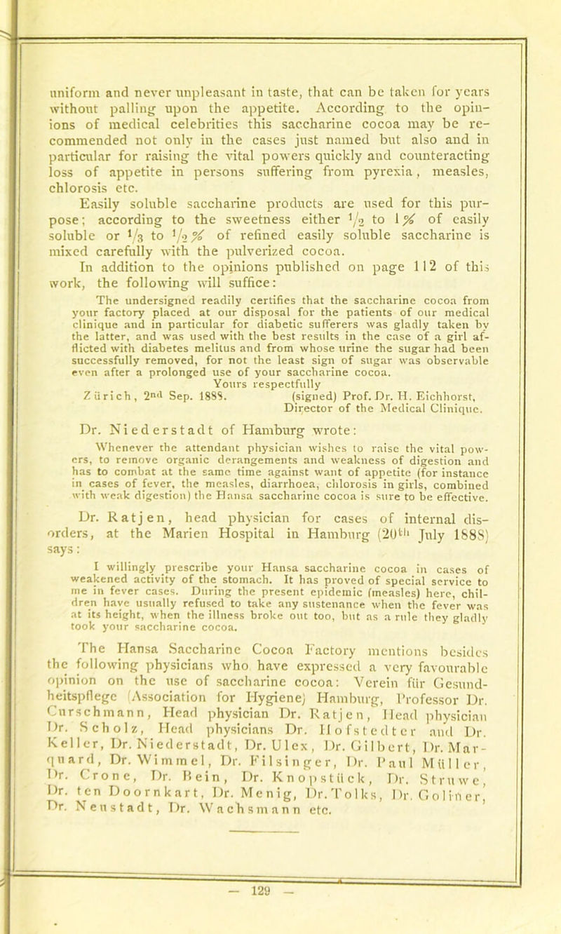 uniform and never unpleasant in taste, that can be taken for years without palling upon the appetite. According to the opin- ions of medical celebrities this saccharine cocoa may be re- commended not only in the cases just named but also and in particular for raising the vital powers quickly aud counteracting loss of appetite in persons suffering from pyrexia, measles, chlorosis etc. Easily soluble saccharine products are used for this pur- pose ; according to the sweetness either '/2 to 1 % of easily soluble or 1/3 to 1 /■> of refined easily soluble saccharine is mixed carefully with the pulverized cocoa. In addition to the opinions published on page 112 of this work, the following will suffice: The undersigned readily certifies that the saccharine cocoa from your factory placed at our disposal for the patients of our medical clinique and in particular for diabetic sufferers was gladly taken by the latter, and was used with the best results in the case of a girl af- flicted with diabetes melitus and from whose urine the sugar had been successfully removed, for not the least sign of sugar was observable even after a prolonged use of your saccharine cocoa. Yours respectfully Zurich, 2ml Sep. 18SS. (signed) Prof. Dr. H. Eichhorst, Director of the Medical Clinique. Dr. Niederstadt of Hamburg wrote: Whenever the attendant physician wishes to raise the vital pow- ers, to remove organic derangements and weakness of digestion and has to combat at the same time against want of appetite (for instance in cases of fever, the measles, diarrhoea, chlorosis in girls, combined with weak digestion) the Hansa saccharine cocoa is sure to be effective. Dr. Ratjen, head physician for cases of internal dis- orders, at the Marien Hospital in Hamburg (20ttl July 1888) says: I willingly prescribe your Hansa saccharine cocoa in cases of weakened activity of the stomach. It has proved of special service to me in fever cases. During the present epidemic (measles) here, chil- dren have usually refused to take any sustenance when the fever was at its height, when the illness broke out too, but as a rule they gladly took your saccharine cocoa. The Hansa Saccharine Cocoa Factory mentions besides the following physicians who have expressed a very favourable opinion on the use of saccharine cocoa: Verein fur Gesund- heitspfiegc (Association for Hygiene) Hamburg, Professor Dr. Cnrschmann, Head physician Dr. Ratjen, Head physician Dr. Scholz, Head physicians Dr. Ilofstedter and Dr. Keller, Dr. Niederstadt, Dr. Ulex, Dr. Gilbert, Dr. Mar- qnard, Dr. Wi mm el, Dr. P’ilsinger, Dr. Paul Muller, Dr. Crone, Dr. P. ein, Dr. Kn op stuck, Dr. Struwej Dr. ten Doornkart, Dr. Menig, Dr.Tolks, Dr. G o 1 ill er’ Dr. Neustadt, Dr. Wachsmann etc.