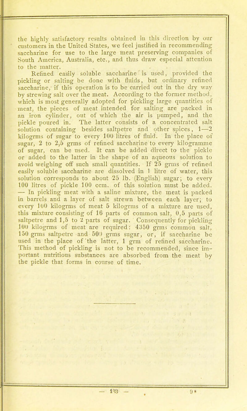 the highly satisfactory results obtained in this direction by our customers in the United States, we feel justified in recommending saccharine for use to the large meat preserving companies of South America, Australia, etc., and thus draw especial attention to the matter. Refined easily soluble saccharine is used, provided the pickling or salting be done with fluids, but ordinary refined saccharine, if this operation is to be carried out in the dry way by strewing salt over the meat. According to the former method, which is most generally adopted for pickling large quantities of meat, the pieces of meat intended for salting are packed in an iron cylinder, out of which the air is pumped, and the pickle poured in. The latter consists of a concentrated salt solution containing besides saltpetre and other spices, 1—2 kilogrms of sugar to every 100 litres of fluid. In the place of sugar, 2 to 2,5 grms of refined saccharine to every kilogramme of sugar, can be used. It can be added direct to the pickle or added to the latter in the shape of an aqueous solution to avoid weighing oif such small quantities. If 25 grms of refined easily soluble saccharine are dissolved in 1 litre of water, this solution corresponds to about 25 lb. (English) sugar; to every 100 litres of pickle 100 ccm. of this solution must be added. — In pickling meat with a saline mixture, the meat is packed in barrels and a layer of salt strewn between each layer; to every 100 kilogrms of meat 5 kilogrms of a mixture are used, this mixture consisting of 16 parts of common salt, 0,5 parts of saltpetre and 1,5 to 'l parts of sugar. Consequently for pickling lOt) kilogrms of meat are required: 4350 grms common salt, 150 grms saltpetre and 500 grms sugar, or, if saccharine be used in the place of the latter, 1 grm of refined saccharine. This method of pickling is not to be recommended, since im- portant nutritious substances are absorbed from the meat by the pickle that forms in course of time.