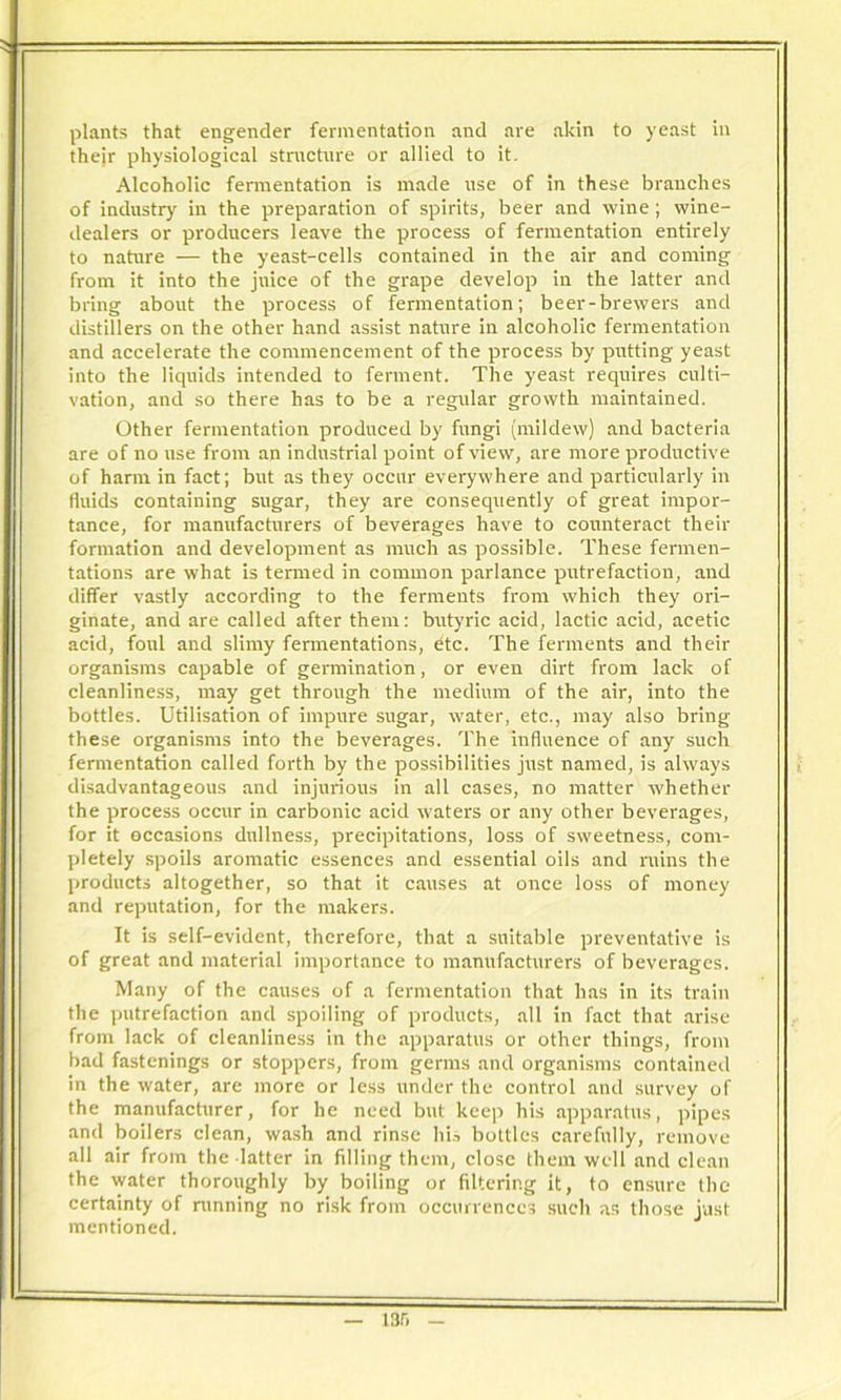 plants that engender fermentation and are akin to yeast in thejr physiological structure or allied to it. Alcoholic fermentation is made use of in these branches of industry in the preparation of spirits, beer and wine; wine- dealers or producers leave the process of fermentation entirely to nature — the yeast-cells contained in the air and coming from it into the juice of the grape develop in the latter and bring about the process of fermentation; beer-brewers and distillers on the other hand assist nature in alcoholic fermentation and accelerate the commencement of the process by putting yeast into the liquids intended to ferment. The yeast requires culti- vation, and so there has to be a regular growth maintained. Other fermentation produced by fungi (mildew) and bacteria are of no use from an industrial point of view, are more productive of harm in fact; but as they occur everywhere and particularly in fluids containing sugar, they are consequently of great impor- tance, for manufacturers of beverages have to counteract their formation and development as much as possible. These fermen- tations are what is termed in common parlance putrefaction, and differ vastly according to the ferments from which they ori- ginate, and are called after them: butyric acid, lactic acid, acetic acid, foul and slimy fermentations, dtc. The ferments and their organisms capable of germination, or even dirt from lack of cleanliness, may get through the medium of the air, into the bottles. Utilisation of impure sugar, water, etc., may also bring these organisms into the beverages. The influence of any such fermentation called forth by the possibilities just named, is always disadvantageous and injurious in all cases, no matter whether the process occur in carbonic acid waters or any other beverages, for it occasions dullness, precipitations, loss of sweetness, com- pletely spoils aromatic essences and essential oils and ruins the products altogether, so that it causes at once loss of money and reputation, for the makers. It is self-evident, therefore, that a suitable preventative is of great and material importance to manufacturers of beverages. Many of the causes of a fermentation that has in its train the putrefaction and spoiling of products, all in fact that arise from lack of cleanliness in the apparatus or other things, from bad fastenings or stoppers, from germs and organisms contained in the water, are more or less under the control and survey of the manufacturer, for he need but keep his apparatus, pipes and boilers clean, wash and rinse his bottles carefully, remove all air from the latter in filling them, close them well and clean the water thoroughly by boiling or filtering it, to ensure the certainty of running no risk from occurrences such as those just mentioned. 13r,