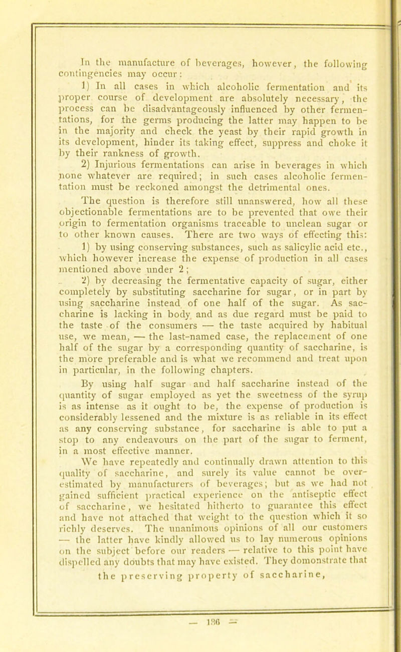 In the manufacture of beverages, however, the following contingencies may occur: 1) In all cases in which alcoholic fermentation and its proper course of development are absolutely necessary, the process can be disadvantageously influenced by other fermen- tations, for the germs producing the latter may happen to be in the majority and check the yeast by their rapid growth in its development, hinder its taking effect, suppress and choke it by their rankness of growth. 2) Injurious fermentations can arise in beverages in which none whatever are required; in such cases alcoholic fermen- tation must be reckoned amongst the detrimental ones. The question is therefore still unanswered, how all these objectionable fermentations are to be prevented that owe their origin to fermentation organisms traceable to unclean sugar or to other known causes. There are two ways of effecting this: 1) by using conserving substances, such as salicylic acid etc., which however increase the expense of production in all cases mentioned above under 2; 2) by decreasing the fermentative capacity of sugar, either completely by substituting saccharine for sugar, or in part by using saccharine instead of one half of the sugar. As sac- charine is lacking in body and as due regard must be paid to the taste of the consumers — the taste acquired by habitual use, we mean, — the last-named case, the replacement of one half of the sugar by a corresponding quantity of saccharine, is the more preferable and is what we recommend and treat upon in particular, in the following chapters. By using half sugar and half saccharine instead of the quantity of sugar employed as yet the sweetness of the syrup is as intense as it ought to be, the expense of production is considerably lessened and the mixture is as reliable in its effect as any conserving substance, for saccharine is able to put a stop to any endeavours on the part of the sugar to ferment, in a most effective manner. We have repeatedly and continually drawn attention to this quality of saccharine, and surely its value cannot be over- estimated by manufacturers of beverages; but as we had not gained sufficient practical experience on the antiseptic eftect of saccharine, we hesitated hitherto to guarantee this eftect and have not attached that weight to the question which it so richly deserves. The unanimous opinions of all our customers — the latter have kindly allowed us to lay numerous opinions on the subject before our readers — relative to this point have dispelled any doubts that may have existed. They demonstrate that the preserving property of saccharine,