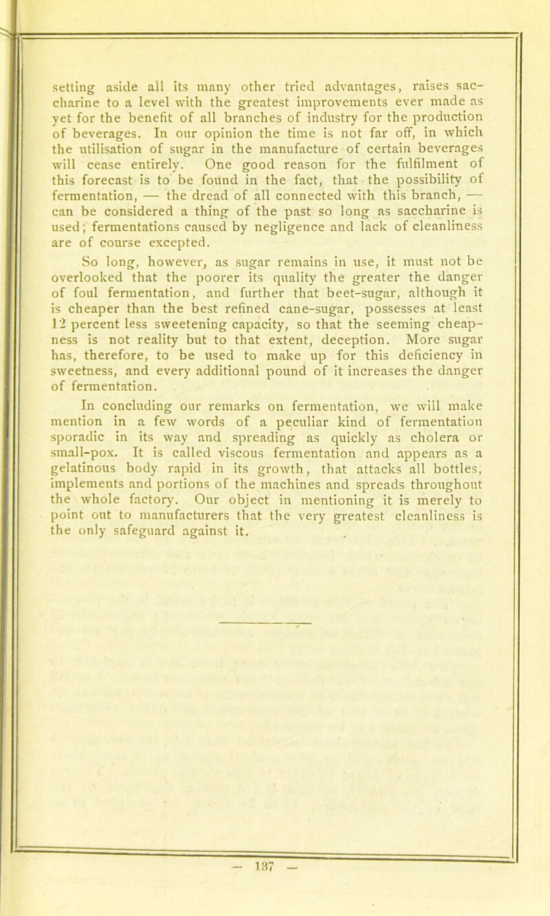 setting aside all its many other tried advantages, raises sac- charine to a level with the greatest improvements ever made as yet for the benefit of all branches of industry for the production of beverages. In our opinion the time is not far off, in which the utilisation of sugar in the manufacture of certain beverages will cease entirely. One good reason for the fulfilment of this forecast is to be found in the fact, that the possibility of fermentation, — the dread of all connected with this branch, — can be considered a thing of the past so long as saccharine is used; fermentations caused by negligence and lack of cleanliness are of course excepted. So long, however, as sugar remains in use, it must not be overlooked that the poorer its quality the greater the danger of foul fermentation, and further that beet-sugar, although it is cheaper than the best refined cane-sugar, possesses at least 12 percent less sweetening capacity, so that the seeming cheap- ness is not reality but to that extent, deception. More sugar has, therefore, to be used to make up for this deficiency in sweetness, and every additional pound of it increases the danger of fermentation. In concluding our remarks on fermentation, we will make mention in a few words of a peculiar kind of fermentation sporadic in its way and spreading as quickly as cholera or small-pox. It is called viscous fermentation and appears as a gelatinous body rapid in its growth, that attacks all bottles, implements and portions of the machines and spreads throughout the whole factor}'. Our object in mentioning it is merely to point out to manufacturers that the very greatest cleanliness is the only safeguard against it. is: