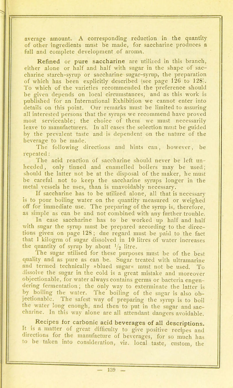 average amount. A corresponding reduction in the quantity of other ingredients must be made, for saccharine produces a full and complete development of aroma. Refined or pure saccharine are utilized in this branch, either alone or half and half with sugar in the shape of sac- charine starch-syrup or saccharine sugar-syrup, the preparation of which has been explicitly described (see page 120 to 128'.. To which of the varieties recommended the preference should be given depends on local circumstances, and as this work is published for an International Exhibition we cannot enter into details on this point. Our remarks must be limited to assuring all interested persons that the syrups we recommend have proved most serviceable; the choice of them we must necessarily leave to manufacturers. In all cases the selection must be guided by the prevalent taste and is dependent on the nature of the beverage to be made. The following directions and hints can, however, be repeated: The acid reaction of saccharine should never be left un- heeded, only tinned and enamelled boilers may be used; should the latter not be at the disposal of the maker, he must be careful not to keep the saccharine syrups longer in the metal vessels he uses, than is unavoidably necessary. If saccharine has to be utilized alone, all that is necessary is to pour boiling water on the quantity measured or weighed off for immediate use. The preparing of the syrup is, therefore, as simple as can be and not combined with any further trouble. In case saccharine has to be worked rap half and half with sugar the syrup must be prepared according to the direc- tions given on page 128; due regard must be paid to the fact that 1 kilogrm of sugar dissolved in 10 litres of water increases the quantity of syrup by about ’/2 litre. The sugar utilised for these purposes must be of the best quality and as pure as can be. Sugar treated with ultramarine and termed technically »blued sugar« must not be used. To dissolve the sugar in the cold is a great mistake and moreover objectionable, for water always contains germs or bacteria engen- dering fermentation ; the only way to exterminate the latter is by boiling the water. The boiling of the sugar is also ob- jectionable. The safest way of preparing the syrup is to boil the water long enough, and then to put in the sugar and sac- charine. In this way alone are all attendant dangers avoidable. Recipes for carbonic acid beverages of all descriptions. It is a matter of great difficulty to give positive recipes and directions for the manufacture of beverages, for so much has to be taken into consideration, viz. local taste, custom, the