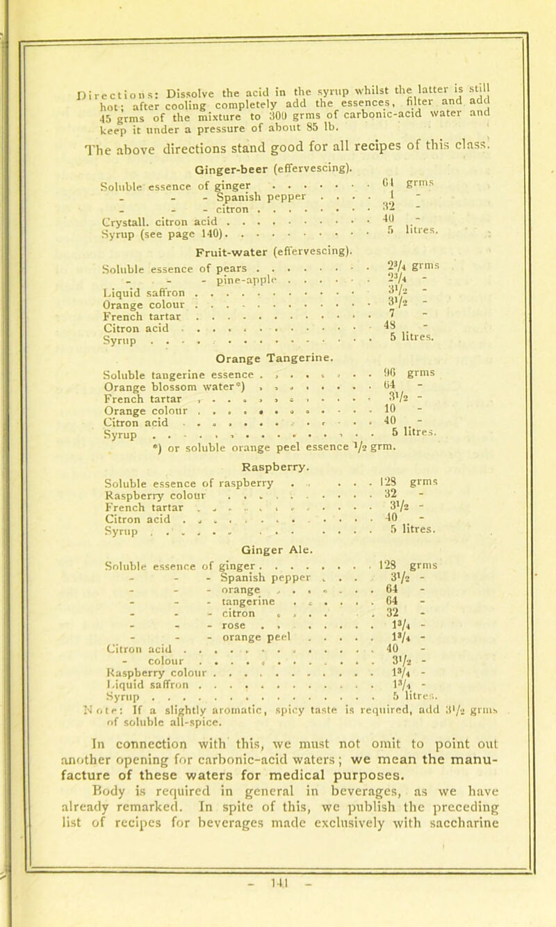 hot; after cooling completely add the essences, filter and add 45 grins of the mixture to 300 grins of carbonic-acid water and keep it under a pressure of about 85 lb. The above directions stand good for all recipes of this class. G1 l 32 40 grms litres. Ginger-beer (effervescing). Soluble essence of ginger . . • - Spanish pepper - citron .... Crystall. citron acid Syrup (see page 140) Fruit-water (effervescing). Soluble essence of pears 23Ai gims - - pine-apple ~3/4 Liquid saffron jjj/2 Orange colour ^l~ French tartar * • ' Citron acid 48 Syrup .... & litres. Orange Tangerine. Soluble tangerine essence 96 grms Orange blossom water*) French tartar Orange colour Citron acid Syrup 04 3V* - 10 40 - 5 litres. •) or soluble orange peel essence */2 grm. Raspberry. Soluble essence of raspberry Raspberry colour . . w . French tartar » Citron acid . j * . . . . Syrup .' « „ • - . . Ginger Ale. Soluble essence of ginger .... - Spanish pepper grms 128 32 3V2 - 40 - 5 litres. - orange , . • »> - tangerine . t • - citron 6 . . . - rose . » ... - orange peel . . . Citron acid colour Raspberry colour Liquid saffron Syrup Note: If a slightly aromatic, spicy taste is required, add 31/!< gnus of soluble all-spice. 128 grms 3Vs - 64 - G4 - 32 - 13A - i3A - 40 - 31/2 - l3/4  i*/a - 5 litres. In connection with this, we must not omit to point out another opening for carbonic-acid waters; we mean the manu- facture of these waters for medical purposes. Body is required in general in beverages, as we have already remarked. In spite of this, we publish the preceding list of recipes for beverages made exclusively with saccharine Ml