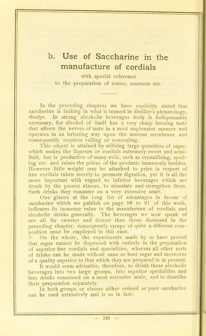 b. Use of Saccharine in the manufacture of cordials with special reference to the preparation of tonics, essences etc. In the preceding chapters we have explicitly stated that saccharine is lacking in what is termed in distiller’s phraseology, »body«. In strong alcoholic beverages body is indispensably necessary, for alcohol of itself has a very sharp burning taste that affects the nerves of taste in a most unpleasant manner and operates in an irritating way upon the mucous membrane and consequently requires veiling or concealing. This object is attained by utilising large quantities of sugar, which makes the liqueurs or cordials extremely sweet and semi- fluid, but is productive of many evils, such as crystallising, spoil- ing etc. and raises the prices of the products immensely besides. However little weight may be attached to price in respect of fine cordials taken merely to promote digestion, yet it is all the more important with regard to inferior beverages which are drunk by the poorer classes, to stimulate and strengthen them. Such drinks they consume on a very extensive scale. One glance at the long list of advantages in favour of saccharine which we publish on page 110 to 01 of this work, indicates its immense value in the manufacture of cordials and alcoholic drinks generally. The beverages we now speak of are all far sweeter and denser than those discussed in the preceding chapter, consequently syrups of quite a different com- position must be employed in this case. On the whole, the experiments made by us have proved that sugar cannot be dispensed with entirely in the preparation of superior fine cordials and specialities, whereas all other sorts of drinks can be made without cane or beet sugar and moreover of a quality superior to that which they are prepared in at present. It would seem advisable, therefore, to divide these alcoholic beverages into two large groups, into superior specialities and into drinks consumed on a most extensive scale, and to describe their preparation separately. In both groups or classes either refined or pure saccharine can be used extensively and is so in fact: