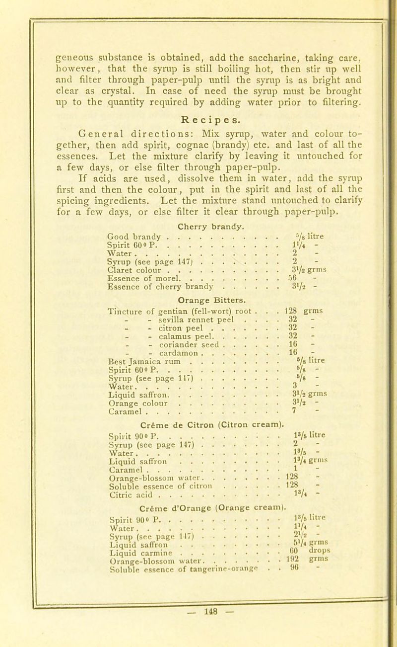 geneous substance is obtained, add the saccharine, taking care, however, that the syrup is still boiling hot, then stir up well and filter through paper-pulp until the syrup is as bright and clear as crystal. In case of need the syrup must be brought up to the quantity required by adding water prior to filtering. Recipes. General directions: Mix syrup, water and colour to- gether, then add spirit, cognac (brandy) etc. and last of all the essences. Let the mixture clarify by leaving it untouched for a few days, or else filter through paper-pulp. If acids are used, dissolve them in water, add the syrup first and then the colour, put in the spirit and last of all the spicing ingredients. Let the mixture stand untouched to clarify for a few days, or else filter it clear through paper-pulp. Cherry brandy. Good brandy s/® ^tre Spirit GO0 P l*/4 Water 2 Syrup (see page 147j 2 Claret colour 3*/2 grms Essence of morel 56 Essence of cherry brandy 3!/2 - Orange Bitters. Tincture of gentian (fell-wort) root . . . - sevilla rennet peel . . . . - - citron peel - calamus peel - coriander seed - cardamon Best Jamaica rum Spirit 60o P Syrup (see page 117) Water Liquid saffron Orange colour Caramel 128 grms 32 - 32 - 32 - 16 - 16 - 6/s litre Vs - S/s - 3lh grms 3i/a - 7 Creme de Citron (Citron cream). Spirit 90o P l3/s litre Syrup (see page 117) 2 Water l8/5 Liquid saffron I3/4 grllls Caramel 1 Orange-blossom water 128 Soluble essence of citron 128 Citric acid I3/4 * Creme d’Orange (Orange cream). Spirit 90 » P Water Syrup (see page 117) Liquid saffron . . Liquid carmine Orange-blossom water. Soluble essence of tangerine-orange 13/ft litre I'/4 - 2>/a - 5'/< grms GO drops 192 grms 90