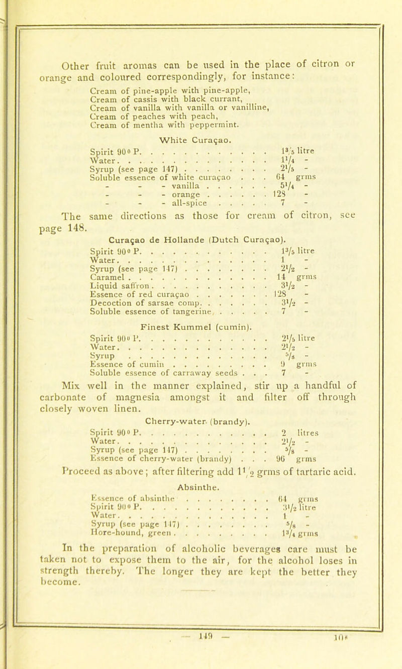 Other fruit aromas can be used in the place of citron or orange and coloured correspondingly, for instance: Cream of pine-apple with pine-apple, Cream of cassis with black currant, Cream of vanilla with vanilla or vanilline, Cream of peaches with peach, Cream of mentha with peppermint. White Curasao. Spirit 90o P 13 '5 litre Water \'l* - Syrup (see page 147) . 2l/s - Soluble essence of white Curasao . . G4 grins - vanilla 5>/t - - orange . 12S - all-spice . . . . 7 The same directions as those for cream of citron, see page 148. Curasao de Hollande (Dutch Curaqao). Spirit 900 p l3/o litre Water 1 Syrup (see page 147) • 2V. - Caramel . 14 grms Liquid saffron ■ 31/2 - Essence of red curagao . 128 Decoction of sarsae comp . 31/2 - Soluble essence of tangerine, . . . 7 Finest Kummel (cumin). Spirit 90o P . 2>/b litre Water . 21/2 - Syrup . -Vs - Essence of cumin Soluble essence of carraway seeds . . 7 Mix well in the manner explained, stir up a handful of carbonate of magnesia amongst it and filter off through closely woven linen. Cherry-water, (brandy). Spirit 90° P . 2 litres Water . 2 l/u - Syrup (see page 117) Vs - Essence of cherry-water (brandy) . . . DU grms Proceed as above ; after filtering add 11 ,'2 grms of tartaric acid. Absinthe. Essence of absinthe . lit grms Spirit 90 0 P Water 1 Syrup (see page 117) • 5/»  Hore-hound, green . I3/* grms In the preparation of alcoholic beverages care must be taken not to expose them to the air, for the alcohol loses in strength thereby. The longer they are k ept the better they become. JO**