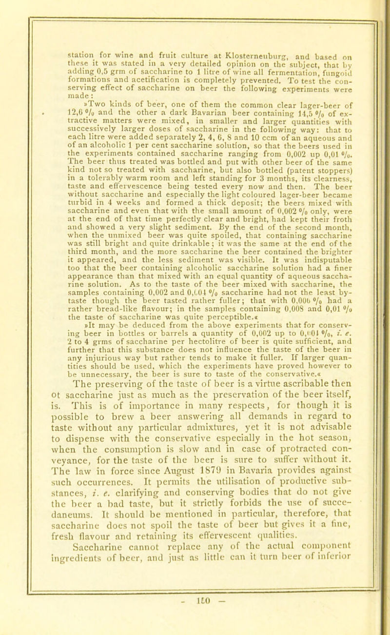station for wine and fruit culture at Klostcrneuburg, and based on these it was stated in a very detailed opinion on the subject, that by adding 0,5 grm of saccharine to 1 litre of wine all fermentation, fungoid formations and acetification is completely prevented. To test the con- serving effect of saccharine on beer the following experiments were made: •Two kinds of beer, one of them the common clear lager-beer of 12,6% and the other a dark Bavarian beer containing 14,5% of ex- tractive matters were mixed, in smaller and larger quantities with successively larger doses of saccharine in the following way: that to each litre were added separately 2, 4, 6, 8 and 10 ccm of an aqueous and of an alcoholic 1 per cent saccharine solution, so that the beers used in the experiments contained saccharine ranging from 0,002 up 0,01 %. The beer thus treated was bottled and put with other beer of the same kind not so treated with saccharine, but also bottled (patent stoppers) in a tolerably warm room and left standing for 3 months, its clearness, taste and effervescence being tested every now and then. The beer without saccharine and especially the light coloured lager-beer became turbid in 4 weeks and formed a thick deposit; the beers mixed with saccharine and even that with the small amount of 0,002 % only, were at the end of that time perfectly clear and bright, had kept their froth and showed a very slight sediment. By the end of the second month, when the unmixed beer was quite spoiled, that containing saccharine was still bright and quite drinkable; it was the same at the end of the third month, and the more saccharine the beer contained the brighter it appeared, and the less sediment was visible. It was indisputable too that the beer containing alcoholic saccharine solution had a finer appearance than that mixed with an equal quantity of aqueous saccha- rine solution. As to the taste of the beer mixed with saccharine, the samples containing 0,002 and 0,C04 % saccharine had not the least by- taste though the beer tasted rather fuller; that with 0,006% had a rather bread-like flavour; in the samples containing 0,008 and 0,01 % the taste of saccharine was quite perceptible.« »It may be deduced from the above experiments that for conserv- ing beer in bottles or barrels a quantity of 0,002 up to 0,601 %, i. e. 2 to 4 grms of saccharine per hectolitre of beer is quite sufficient, and further that this substance does not influence the taste of the beer in any injurious way but rather tends to make it fuller. If larger quan- tities should be used, which the experiments have proved however to be unnecessary, the beer is sure to taste of the conservative.* The preserving of the taste of beer is a virtue ascribable then ot saccharine just as much as the preservation of the beer itself, is. This is of importance in many respects, for though it is possible to brew a beer answering all demands in regard to taste without any particular admixtures, yet it is not advisable to dispense with the conservative especially in the hot season, when the consumption is slow and in case of protracted con- veyance, for the taste of the beer is sure to suffer without it. The law in force since August 1879 in Bavaria provides against such occurrences. It permits the utilisation of productive sub- stances, i. e. clarifying and conserving bodies that do not give the beer a bad taste, but it strictly forbids the use of succe- daneums. It should be mentioned in particular, therefore, that saccharine does not spoil the taste of beer but gives it a fine, fresh flavour and retaining its effervescent qualities. Saccharine cannot replace any of the actual component ingredients of beer, and just as little can it turn beer of inferior 1E0