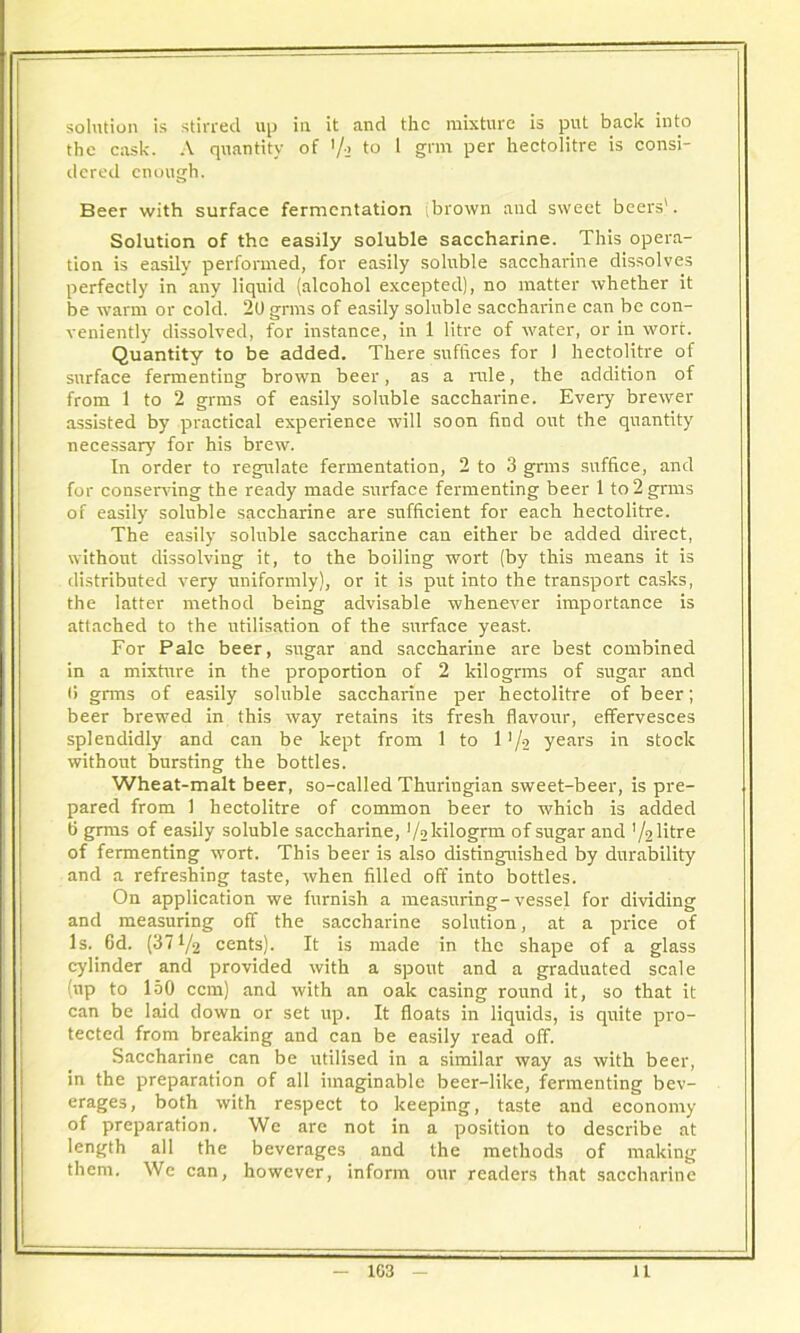solution is stirred up in it and the mixture is put back into the cask. A quantity of '/•> to 1 gnn per hectolitre is consi- dered enough. Beer with surface fermentation (brown and sweet beers'. Solution of the easily soluble saccharine. This opera- tion is easily performed, for easily soluble saccharine dissolves perfectly in any liquid (alcohol excepted), no matter whether it be warm or cold. 20 grms of easily soluble saccharine can be con- veniently dissolved, for instance, in 1 litre of water, or in wort. Quantity to be added. There suffices for 1 hectolitre of surface fermenting brown beer, as a rule, the addition of from 1 to 2 grms of easily soluble saccharine. Every brewer assisted by practical experience will soon find out the quantity necessary for his brew. In order to regulate fermentation, 2 to 3 grms suffice, and for conserving the ready made surface fermenting beer 1 to 2 grms of easily soluble saccharine are sufficient for each hectolitre. The easily soluble saccharine can either be added direct, without dissolving it, to the boiling wort (by this means it is distributed very uniformly), or it is put into the transport casks, the latter method being advisable whenever importance is attached to the utilisation of the surface yeast. For Pale beer, sugar and saccharine are best combined in a mixture in the proportion of 2 kilogrms of sugar and li grms of easily soluble saccharine per hectolitre of beer; beer brewed in this way retains its fresh flavour, effervesces splendidly and can be kept from 1 to 1 '/a years in stock without bursting the bottles. Wheat-malt beer, so-called Thuringian sweet-beer, is pre- pared from 1 hectolitre of common beer to which is added 6 grms of easily soluble saccharine, Vakilogrm 0f sugar and '/alitre of fermenting wort. This beer is also distinguished by durability and a refreshing taste, when filled off into bottles. On application we furnish a measuring-vessel for dividing and measuring off the saccharine solution, at a price of Is. 6d. (371/2 cents). It is made in the shape of a glass cylinder and provided with a spout and a graduated scale (up to 150 ccm) and with an oak casing round it, so that it can be laid down or set up. It floats in liquids, is quite pro- tected from breaking and can be easily read off. Saccharine can be utilised in a similar way as with beer, in the preparation of all imaginable beer-like, fermenting bev- erages, both with respect to keeping, taste and economy of preparation. We are not in a position to describe at length all the beverages and the methods of making them. We can, however, inform our readers that saccharine