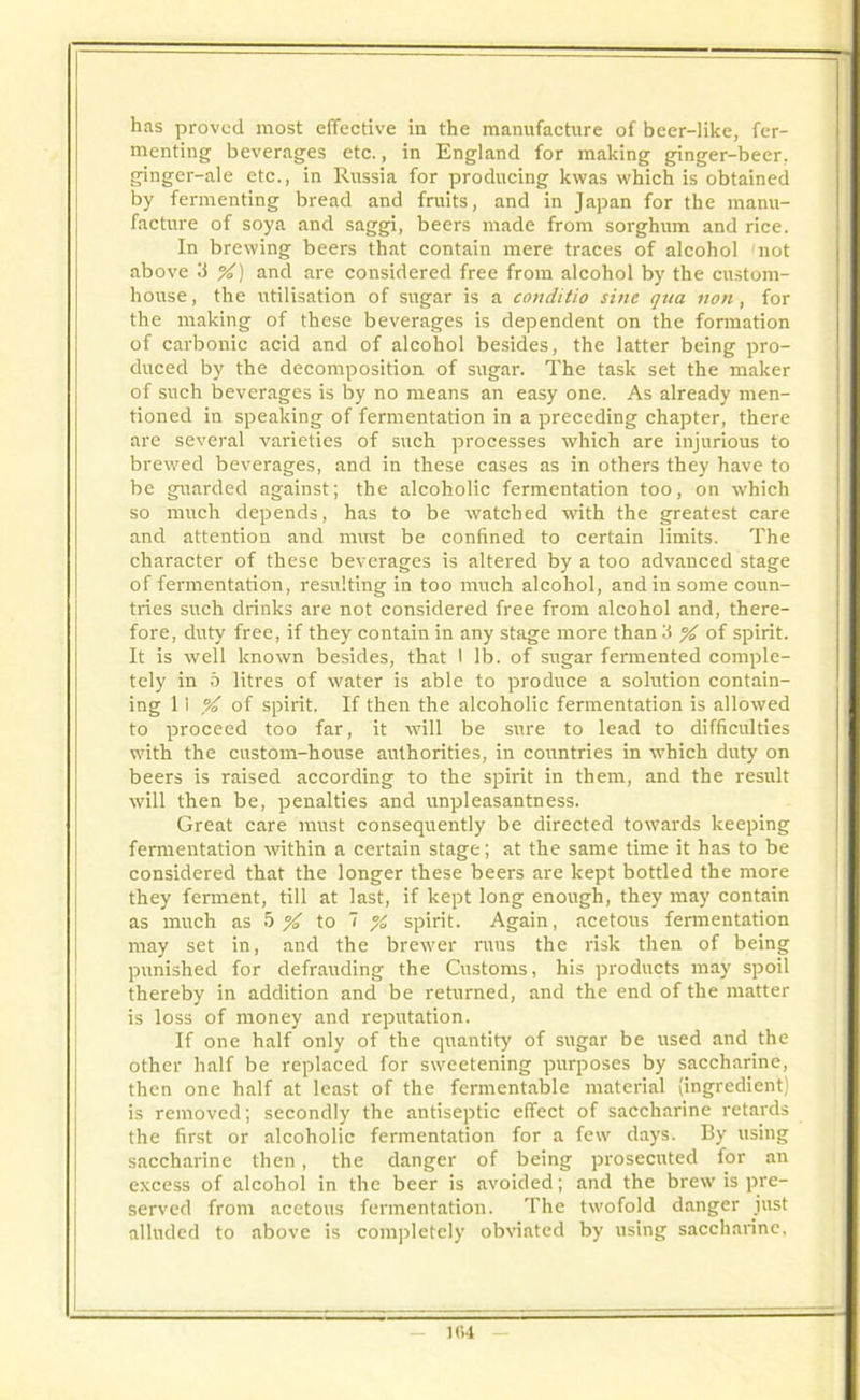 menting beverages etc., in England for making ginger-beer, ginger-ale etc., in Russia for producing kwas which is obtained by fermenting bread and fruits, and in Japan for the manu- facture of soya and saggi, beers made from sorghum and rice. In brewing beers that contain mere traces of alcohol not above 3 %) and are considered free from alcohol by the custom- house , the utilisation of sugar is a conditio sine qua non, for the making of these beverages is dependent on the formation of carbonic acid and of alcohol besides, the latter being pro- duced by the decomposition of sugar. The task set the maker of such beverages is by no means an easy one. As already men- tioned in speaking of fermentation in a preceding chapter, there are several varieties of such processes which are injurious to brewed beverages, and in these cases as in others they have to be guarded against; the alcoholic fermentation too, on which so much depends, has to be watched with the greatest care and attention and must be confined to certain limits. The character of these beverages is altered by a too advanced stage of fermentation, resulting in too much alcohol, and in some coun- tries such drinks are not considered free from alcohol and, there- fore, duty free, if they contain in any stage more than 3 % of spirit. It is well known besides, that I lb. of sirgar fermented comple- tely in 5 litres of water is able to produce a solution contain- ing II % of spirit. If then the alcoholic fermentation is allowed to proceed too far, it will be sure to lead to difficulties with the custom-house authorities, in countries in which duty on beers is raised according to the spirit in them, and the result will then be, penalties and unpleasantness. Great care must consequently be directed towards keeping fermentation within a certain stage; at the same time it has to be considered that the longer these beers are kept bottled the more they ferment, till at last, if kept long enough, they may contain as much as 5 % to 7 % spirit. Again, acetous fermentation may set in, and the brewer runs the risk then of being punished for defrauding the Customs, his products may spoil thereby in addition and be returned, and the end of the matter is loss of money and reputation. If one half only of the quantity of sugar be used and the other half be replaced for sweetening purposes by saccharine, then one half at least of the fermentable material (ingredient) is removed; secondly the antiseptic effect of saccharine retards the first or alcoholic fermentation for a few days. By using saccharine then, the danger of being prosecuted for an excess of alcohol in the beer is avoided; and the brew is pre- served from acetous fermentation. The twofold danger just alluded to above is completely obviated by using saccharine.