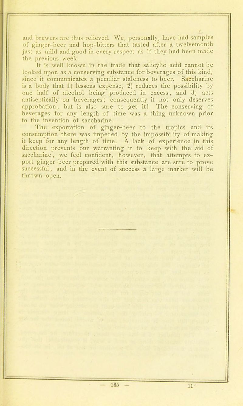 and brewers are thus relieved. We, personally, have had samples of ginger-beer and hop-bitters that tasted after a twelvemonth just as mild and good in every respect as if they had been made the previous week. It is well known in the trade that salicylic acid cannot be looked upon as a conserving substance for beverages of this kind, since it communicates a peculiar staleness to beer. Saccharine is a body that I) lessens expense, 2) reduces the possibility by one half of alcohol being produced in excess, and 3) acts antiseptically on beverages; consequently it not only deserves approbation, but is also sure to get it! The conserving of beverages for any length of time was a thing unknown prior to the invention of saccharine. The exportation of ginger-beer to the tropics and its consumption there was impeded by the impossibility of making it keep for any length of time. A lack of experience in this direction prevents our warranting it to keep with the aid of saccharine, we feel confident, however, that attempts to ex- port ginger-beer prepared with this substance are sure to prove successful, and in the event of success a large market will be thrown open. 160 11