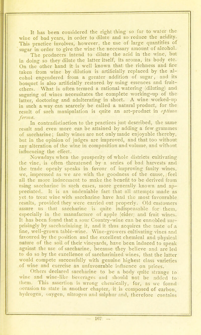 It has been considered the right thing so far to water the wine of bad years, in order to dilnte and so reduce the acidity. This practice involves, however, the use of large quantities of sugar in order to give the wine the necessary amount of alcohol. The producers intend to dilute the acid in the wine, but in doing so they dilnte the latter itself, its aroma, its body etc. On the other hand it is well known that the richness and fire taken from wine by dilution is artificially replaced by the al- cohol engendered from a greater addition of sugar, and its bouquet is also artificially restored by using essences and fruit- ethers. What is often termed a rational watering (diluting) and sugaring of wines necessitates the complete working-up of the latter, doctoring and adulterating in short. A wine worked-up in such a way can scarcely be called a natural product, for the result of such manipulation is quite an art-product in optima forma. In contradistinction to the practices just described, the same result and even more can be attained by adding a few grammes of saccharine; faulty wines are not only made enjoyable thereby, but in the opinion of judges are improved, and that too without any alteration of the wine in composition and volume, and without influencing the effect. Nowadays when the prosperity of whole districts cultivating the vine, is often threatened by a series of bad harvests and the trade openly speaks in favour of improving faulty wines, we, impressed as we are with the goodness of the cause, feel all the more inducement to make the benefit to be derived from using saccharine in such cases, more generally known and ap- preciated. It is an undeniable fact that all attempts made as yet to treat wine with saccharine have had the most favourable results, provided they were carried out properly. Old customers assure us that saccharine is quite indispensable for them, especially in the manufacture of apple (cider; and fruit wines. It has been found that a sour Country-wiue can be ennobled sur- prisingly by saccharinizing it, and it thus acquires the taste of a fine, well-grown table-wine. Wine-growers cultivating vines and favoured by the position and the excellent chemical and physical nature of the soil of their vineyards, have been induced to speak against the use of saccharine, because they believe and are led to do so by the excellence of saccharinjzed wines, that the latter would compete successfully with genuine highest class varieties of wine and exercise an unfavourable influence on prices. Others declared saccharine to be a body quite strange to wine and wine-like beverages and should not be added to them. This assertion is wrong chemically, for, as wc found occasion to state in another chapter, it is composed of carbon, hydrogen, oxygen, nitrogen and sulphur and, therefore contains 1B7 -