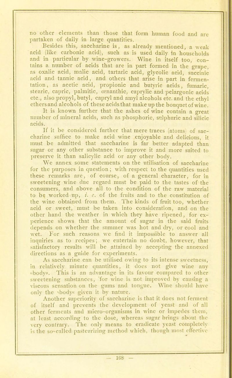 no other elements than those that form human food and are partaken of daily in large quantities. Besides this, saccharine is, as already mentioned, a weak acid (like carbonic acid), such as is used daily in households and in particular by wine-growers. Wine in itself too, con- tains a number of acids that are in part formed in the grape, as oxalic acid, malic acid, tartaric acid, glycolic acid, succinic acid and tannic acid, and others that arise in part in fermen- tation , as acetic acid, propionic and butyric acids, fumaric, stearic, capric, palmitic, oenanthic, caprylic and pelargonic acids etc., also propyl, butyl, capryl and amyl alcohols etc. and the ethyl ethers and alcohols of these acids that make up the bouquet of wine. It is known further that the ashes of wine contain a great number of mineral acids, such as phosphoric, sulphuric and silicic acids. If it be considered further that mere traces (atoms) of sac- charine suffice to make acid wine enjoyable and delicious, it must be admitted that saccharine is far better adapted than sugar or any other substance to improve it and more suited to preserve it than salicylic acid or any other body. We annex some statements on the utilisation of saccharine for the purposes in question; with respect to the quantities used these remarks are, of course, of a general character, for in sweetening wine due regard must be paid to the tastes of the consumers, and above all to the condition of the raw material to be worked up, i. e. of the fruits and to the constitution of the wine obtained from them. The kinds of fruit too, whether acid or sweet, must be taken into consideration, and on the other hand the weather in which they have ripened, for ex- perience shows that the amount of sugar in the said fruits depends on whether the summer was hot and dry, or cool and wet. For such reasons we find it impossible to answer all inquiries as to recipes; we entertain no doubt, however, that satisfactory results will be attained by accepting the annexed directions as a guide for experiments. As saccharine can be utilised owing to its intense sweetness, in relatively minute quantities, it does not give wine any ubodyo. This is an advantage in its favour compared to other sweetening substances, for wine is not improved by causing a viscous sensation on the gums and tongue. Wine should have only the ->body« given it by nature. Another superiority of saccharine is that it does not ferment of itself and prevents the development of yeast and of all other ferments and micro-organisms in wine or impedes them, at least according to the dose, whereas sugar brings about the very contrary. The only means to eradicate yeast completely is the so-called pasteurizing method which, though most effective