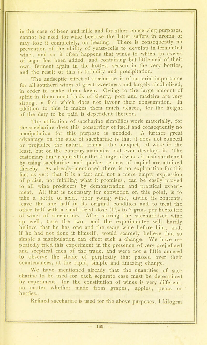 in the case of beer and milk and for other conserving purposes, cannot be used for wine because the 1 tter suffers in aroma oi may lose it completely, on heating. There is consequently no prevention of the ability of yeast-cells to develop in fermented wine, and so it often happens that wines to which an excess of sugar has been added, and containing but little acid of then- own, ferment again in the hottest season in the very bottles, and the result of this is turbidity and precipitation. The antiseptic effect of saccharine is of material importance for all southern wines of great sweetness and largely alcoholized, in order to make them keep. Owing to the large amount of spirit in them most kinds of sherry, port and madeira are very strong, a fact which does not favour their consumption. In addition to this it makes them much dearer, for the height of the duty to be paid is dependent thereon. The utilisation of saccharine simplifies work materially, for the saccharine does this conserving of itself and consequently no manipulation for this purpose is needed. A further great advantage on the side of saccharine is that it does not conceal or prejudice the natural aroma, the bouquet, of wine in the least, but on the contrary maintains and even develops it. The customary time required for the storage of wines is also shortened by using saccharine, and quicker returns of capital are attained thereby. As already mentioned there is no explanation for this fact as yet; that it is a fact and not a mere empty expression of praise, not fulfilling what it promises, can be easily proved to all wine producers by demonstration and practical experi- ment. All that is necessary for conviction on this point, is to take a bottle of acid, poor young wine, divide its contents, leave the one half in its original condition and to treat the other half with a small-sized dose (l*/2 to 2 grms per hectolitre of wine) of saccharine. After stirring the saccharinized wine up well, taste the two, and the experimenter will hardly believe that he has one and the same wine before him, and, if he had not done it himself, would scarcely believe that so simple a manipulation can effect such a change. We have re- peatedly tried this experiment in the presence of very prejudiced and sceptical men of the trade, and were not a little amused to observe the shade of perplexity that passed over their countenances, at the rapid, simple and amazing change. We have mentioned already that the quantities of sac- charine to be used for each separate case must be determined by experiment, for the constitution of wines is very different, no matter whether made from grapes, apples, pears or berries. Refined saccharine is used for the above purposes, 1 kilogrm