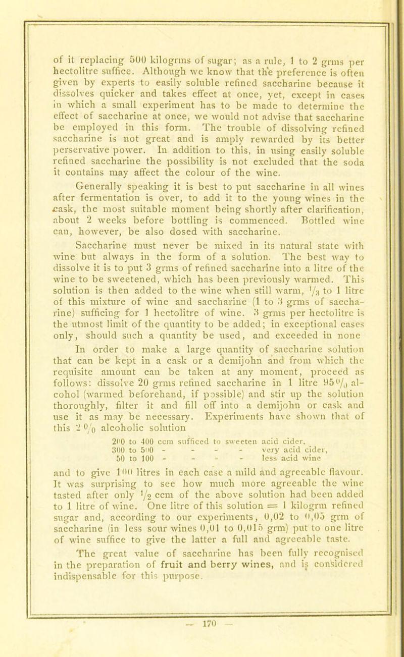 hectolitre suffice. Although we know that the preference is often given by experts to easily soluble refined saccharine because it dissolves quicker and takes effect at once, yet, except in cases in which a small experiment has to be made to determine the effect of saccharine at once, we would not advise that saccharine be employed in this form. The trouble of dissolving refined saccharine is not great and is amply rewarded by its better perservative power. In addition to this, in using easily soluble refined saccharine the possibility is not excluded that the soda it contains may affect the colour of the wine. Generally speaking it is best to put saccharine in all wines after fermentation is over, to add it to the young wines in the £ask, the most suitable moment being shortly after clarification, about 2 weeks before bottling is commenced. Bottled wine can, however, be also dosed with saccharine. Saccharine must never be mixed in its natural state with wine but always in the form of a solution. The best way to dissolve it is to put 3 grms of refined saccharine into a litre of the wine to be sweetened, which has been previously warmed. This solution is then added to the wine when still warm, to 1 litre of this mixture of wine and saccharine (1 to 3 grms of saccha- rine) sufficing for 1 hectolitre of wine. 3 grms per hectolitre is the utmost limit of the quantity to be added; in exceptional cases only, should such a quantity be used, and exceeded in none In order to make a large quantity of saccharine solution that can be kept in a cask or a demijohn and from which the requisite amount can be taken at any moment, proceed as follows: dissolve 20 grms refined saccharine in 1 litre 05''/j al- cohol (warmed beforehand, if possible) and stir up the solution thoroughly, filter it and fill off into a demijohn or cask and use it as may be necessary. Experiments have shown that of this 2 0/0 alcoholic solution 2<>0 to 400 ccm sufficed to sweeten acid cider, 300 to 50 - - very acid cider, 50 to 100 - - less acid wine and to give lull litres in each case a mild and agreeable flavour. It was surprising to see how much more agreeable the wine tasted after only '/2 ccm of the above solution had been added to 1 litre of wine. One litre of this solution = 1 kilogrm refined sugar and, according to our experiments, 0,02 to 0,05 grin of saccharine (in less sour wines 0,01 to 0,015 grm) put to one litre of wine suffice to give the latter a full and agreeable taste. The great value of saccharine has been fully recognised in the preparation of fruit and berry wines, and if considered indispensable for this purpose.