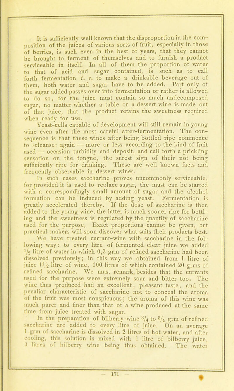 position of the juices of various sorts of fruit, especially in those of berries, is such even in the best of years, that they cannot be brought to ferment of themselves and to furnish a product serviceable in itself. In all of them the proportion of water to that of acid and sugar contained, is such as to call forth fermentation i. e. to make a drinkable beverage out of them, both water and sugar have to be added. Part only of the sugar added passes over into fermentation or rather is allowed to do so, for the juice must contain so much undecomposed sugar, no matter whether a table or a dessert wine is made out of that juice, that the product retains the sweetness required when ready for use. Yeast-cells capable of development will still remain in young wine even after the most careful after-fermentation. The con- sequence is that these wines after being bottled ripe commence to »cleanse« again — more or less according to the kind of fruit used — occasion turbidity and deposit, and call forth a prickling sensation on the tongue, the surest sign of their not being sufficiently ripe for drinking. These are well known facts and frequently observable in dessert wines. In such cases saccharine proves uncommonly serviceable, for provided it is used to replace sugar, the must can be started with a correspondingly small amount of sugar and the alcohol formation can be induced by adding yeast. Fermentation is greatly accelerated thereby. If the dose of saccharine is then added to the young wine, the latter is much sooner ripe for bottl- ing and the sweetness is regulated by the quantity of saccharine used for the purpose, Exact proportions cannot be given, but practical makers will soon discover what suits their products best. We have treated currant-wine with saccharine in the fol- lowing way: to every litre of fermented clear juice we added l/o litre of water in which 0,3 grm of refined saccharine had been dissolved previously; in this way we obtained from 1 litre of juice l1 ■> litre of wine, 100 litres of which contained 20 grms of refined saccharine. We must remark besides that the currants used for the purpose were extremely sour and bitter too. The wine thus produced had an excellent, pleasant taste, and the peculiar characteristic of saccharine not to conceal the aroma of the fruit was most conspicuous; the aroma of this wine was much purer and finer than that of a wine produced at the same time from juice treated with sugar. In the preparation of bilberry-wine to S/4 grm of refined saccharine are added to every litre of juice. On an average 1 grm of saccharine is dissolved in 2 litres of hot water, and after cooling, this solution is mixed with 1 litre of bilberry juice, :s litres of bilberry wine being thus obtained. The water 171