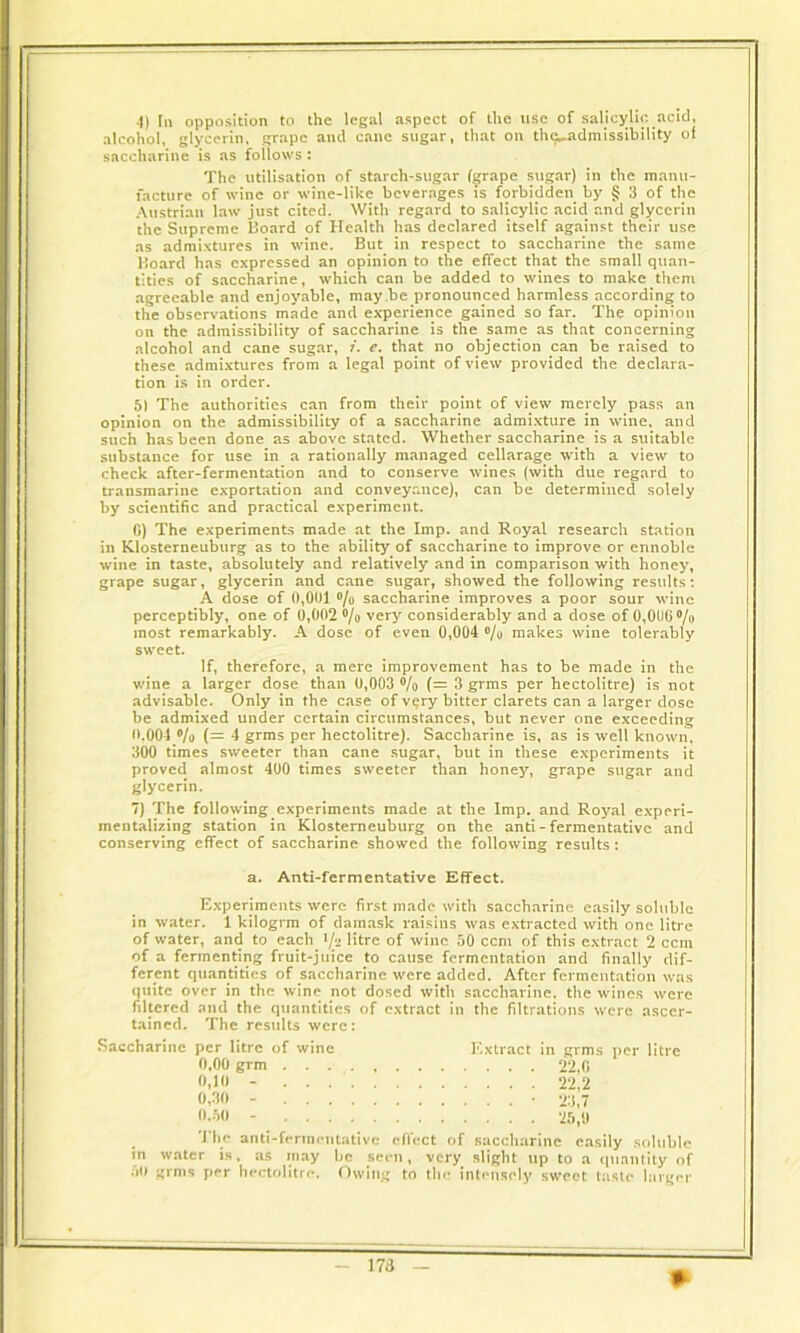 4) In opposition to the legal aspect of the use of salicylic.acid, alcohol, glycerin, grape and cane sugar, that on the_admissibility of saccharine is as follows: The utilisation of starch-sugar (grape sugar) in the manu- facture of wine or wine-like beverages is forbidden by § 3 of the Austrian law just cited. With regard to salicylic acid and glycerin the Supreme Board of Health has declared itself against their use as admixtures in wine. But in respect to saccharine the same Board has expressed an opinion to the effect that the small quan- tities of saccharine, which can be added to wines to make them agreeable and enjoyable, may be pronounced harmless according to the observations made and experience gained so far. The opinion on the admissibility of saccharine is the same as that concerning alcohol and cane sugar, i. e. that no objection can be raised to these admixtures from a legal point of view provided the declara- tion is in order. 51 The authorities can from their point of view merely pass an opinion on the admissibility of a saccharine admixture in wine, and such has been done as above stated. Whether saccharine is a suitable substance for use in a rationally managed cellarage with a view to check after-fermentation and to conserve wines (with due regard to transmarine exportation and conveyance), can be determined solely by scientific and practical experiment. G) The experiments made at the Imp. and Royal research station in Klosterneuburg as to the ability of saccharine to improve or ennoble wine in taste, absolutely and relatively and in comparison with honey, grape sugar, glycerin and cane sugar, showed the following results: A dose of 0,001 % saccharine improves a poor sour wine perceptibly, one of 0,002 % very considerably and a dose of 0,006°/o most remarkably. A dose of even 0,004 % makes wine tolerably sweet. If, therefore, a mere improvement has to be made in the wine a larger dose than 0,003 °/o (= 3 grms per hectolitre) is not advisable. Only in the case of very bitter clarets can a larger dose be admixed under certain circumstances, but never one exceeding 0,004 % (= 4 grms per hectolitre). Saccharine is, as is well known, 300 times sweeter than cane sugar, but in these experiments it proved almost 400 times sweeter than honey, grape sugar and glycerin. 7) The following experiments made at the Imp. and Royal experi- mentalizing station in Klosterneuburg on the anti - fermentative and conserving effect of saccharine showed the following results: Experiments were first made with saccharine easily soluble in water. 1 kilogrm of damask raisins was extracted with one litre of water, and to each.'fa litre of wine 50 ccm of this extract 2 ccin of a fermenting fruit-juice to cause fermentation and finally dif- ferent quantities of saccharine were added. After fermentation was quite over in the wine not dosed with saccharine, the wines were filtered and the quantities of extract in the filtrations were ascer- tained. The results were: Saccharine per litre of wine Extract in grms per litre The anti-fermentative effect of saccharine easily soluble in water is, as may be seen, very slight up to a quantity of 50 grms per hectolitre. Owing to the intensely sweet taste larger a. Anti-fermentative Effect. 0,00 grm 0,10 - 0,30 - 0.50 - 22,0 22,2 23,7 25,9