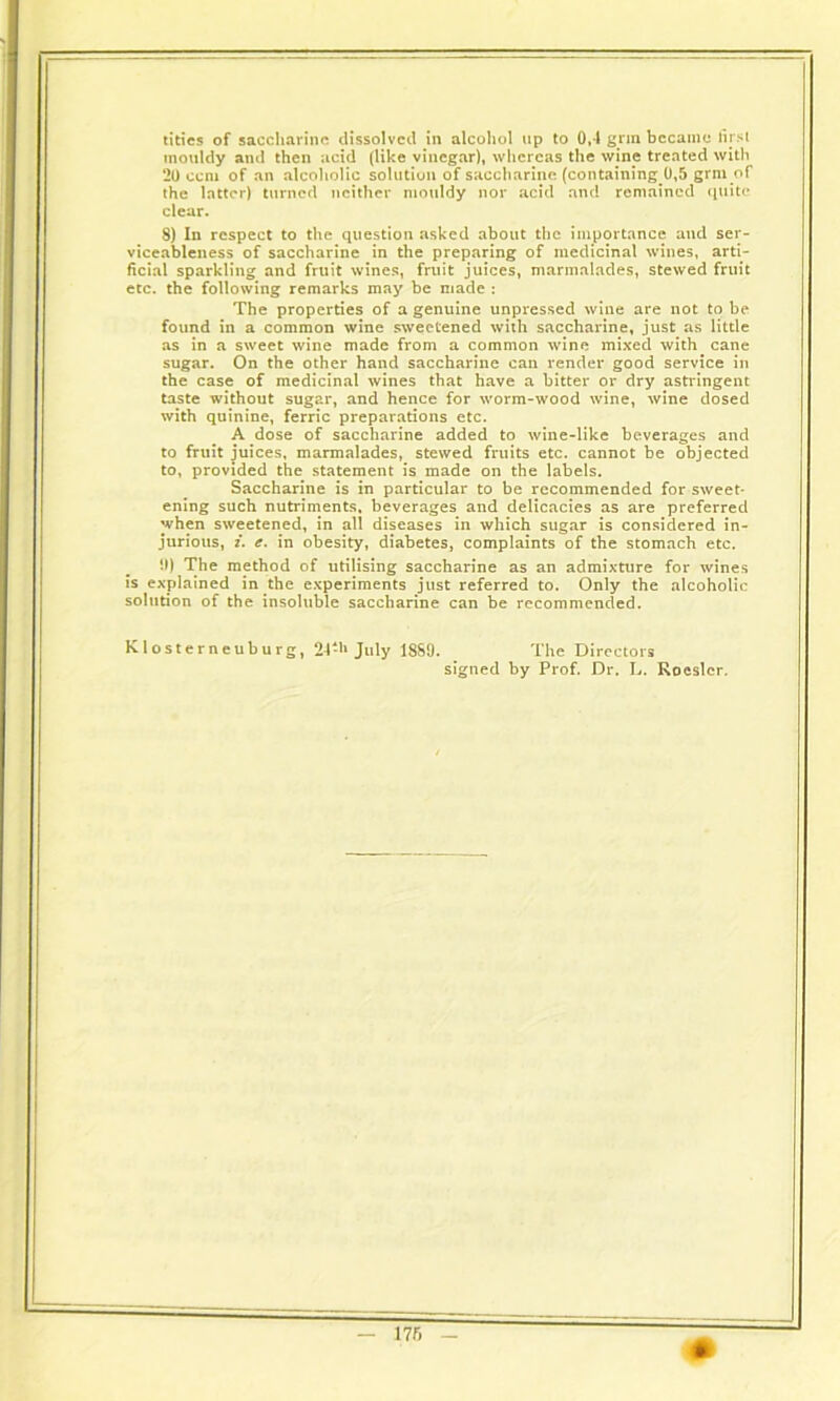 titles of saccharine dissolved in alcohol up to 0,4 grin became first mouldy and then acid (like vinegar), whereas the wine treated with 20 ccm of an alcoholic solution of saccharine (containing ^,5 grm of the latter) turned neither mouldy nor acid and remained quite clear. 8) In respect to the question asked about the importance and ser- viceableness of saccharine in the preparing of medicinal wines, arti- ficial sparkling and fruit wines, fruit juices, marmalades, stewed fruit etc. the following remarks may be made : The properties of a genuine unpressed wine are not to be found in a common wine sweetened with saccharine, just as little as in a sweet wine made from a common wine mixed with cane sugar. On the other hand saccharine can render good service in the case of medicinal wines that have a bitter or dry astringent taste without sugar, and hence for worm-wood wine, wine dosed with quinine, ferric preparations etc. A dose of saccharine added to wine-like beverages and to fruit juices, marmalades, stewed fruits etc. cannot be objected to, provided the statement is made on the labels. Saccharine is in particular to be recommended for sweet- ening such nutriments, beverages and delicacies as are preferred when sweetened, in all diseases in which sugar is considered in- jurious, i. e. in obesity, diabetes, complaints of the stomach etc. !l) The method of utilising saccharine as an admixture for wines is explained in the experiments just referred to. Only the alcoholic solution of the insoluble saccharine can be recommended. Klosterneuburg, 24-h July 1889. The Directors signed by Prof. Dr. L. Roeslcr.