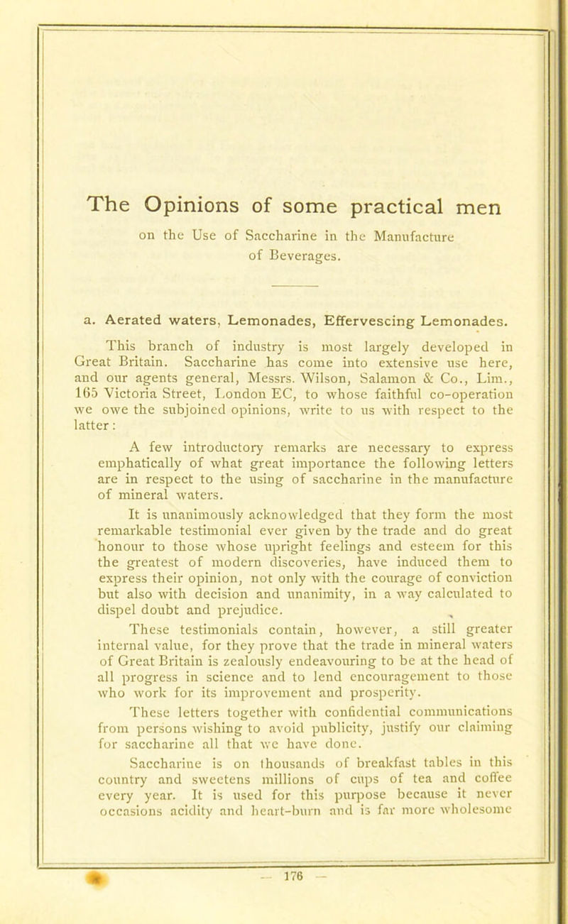 The Opinions of some practical men on the Use of Saccharine in the Manufacture of Beverages. a. Aerated waters. Lemonades, Effervescing Lemonades. This branch of industry is most largely developed in Great Britain. Saccharine has come into extensive use here, and our agents general, Messrs. Wilson, Salamon & Co., Lim., 165 Victoria Street, I.ondon EC, to whose faithful co-operation we owe the subjoined opinions, write to us with respect to the latter: A few introductory remarks are necessary to express emphatically of what great importance the following letters are in respect to the using of saccharine in the manufacture of mineral waters. It is unanimously acknowledged that they form the most remarkable testimonial ever given by the trade and do great honour to those whose upright feelings and esteem for this the greatest of modern discoveries, have induced them to express their opinion, not only with the courage of conviction but also with decision and unanimity, in a way calculated to dispel doubt and prejudice. These testimonials contain, however, a still greater internal value, for they prove that the trade in mineral waters of Great Britain is zealously endeavouring to be at the head of all progress in science and to lend encouragement to those who work for its improvement and prosperity. These letters together with confidential communications from persons wishing to avoid publicity, justify our claiming for saccharine all that we have done. Saccharine is on thousands of breakfast tables in this country and sweetens millions of cups of tea and coffee every year. It is used for this purpose because it never occasions acidity and heart-burn and is far more wholesome