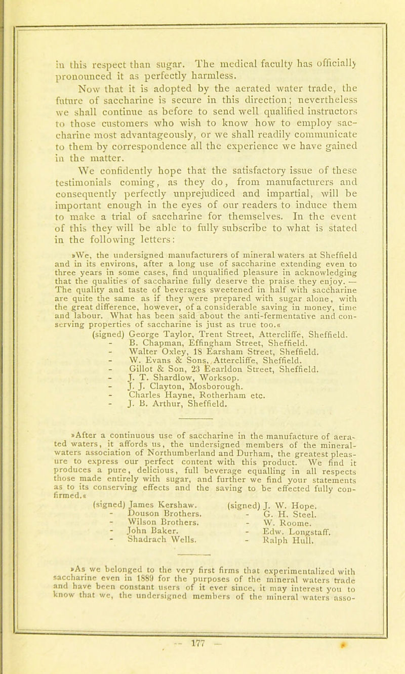 iii this respect than sugar. The medical faculty has ufficiall) pronounced it as perfectly harmless. Now that it is adopted by the aerated water trade, the future of saccharine is secure in this direction; nevertheless we shall continue as before to send well qualified instructors to those customers who wish to know how to employ sac- charine most advantageously, or we shall readily communicate to them by correspondence all the experience we have gained in the matter. We confidently hope that the satisfactory issue of these testimonials coming, as they do, from manufacturers and consequently perfectly unprejudiced and impartial, will be important enough in the eyes of our readers to induce them to make a trial of saccharine for themselves. In the event of this they will be able to fully subscribe to what is stated in the following letters: »We, the undersigned manufacturers of mineral waters at Sheffield and in its environs, after a long use of saccharine extending even to three years in some cases, find unqualified pleasure in acknowledging that the qualities of saccharine fully deserve the praise they enjoy. — The quality and taste of beverages sweetened in half with saccharine are quite the same as if they were prepared with sugar alone, with the great difference, however, of a considerable saving in money, time and labour. What has been said about the anti-fermentative and con- serving properties of saccharine is just as true too.a (signed) George Taylor, Trent Street, Atterclilfe, Sheffield. B. Chapman, Effingham Street, Sheffield. Walter Oxley, 18 Earsham Street, Sheffield. W. Evans & Sons,,Attercliffe, Sheffield. Gillot & Son, 23 Eearldon Street, Sheffield. J. T. Shardlow, Worksop. J. J* Clayton, Mosborough. Charles Hayne, Rotherham etc. J. B. Arthur, Sheffield. »After a'Continuous use of saccharine in the manufacture of aera- ted waters, it affords us, the undersigned members of the mineral- waters association of Northumberland and Durham, the greatest pleas- ure to express our perfect content with this product. We find it produces a pure, delicious, full beverage equalling in all respects those made entirely with sugar, and further we find your statements as to its conserving effects and the saving to be effected fully con- firmed.a »As wc belonged to the very first firms that experimentalized with saccharine even in 1889 for the purposes of the mineral waters trade and have been constant users of it ever since, it may interest you to know that we, the undersigned members of the mineral waters asso- (signed) James Kershaw. (signed) J. W. Hope. Douson Brothers. Wilson Brothers. - G. H. Steel. W. Roome. John Baker. Shadrach Wells. Edw. Longstaff. Ralph Hull.