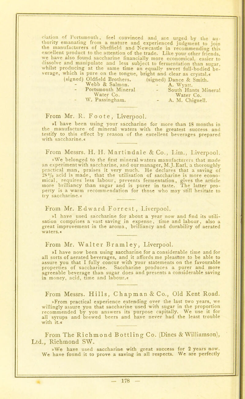 nation of Portsmouth, feel convinced and arc urged by the au- thority emanating from a mature and experienced judgment to join the manufacturers of Sheffield and Newcastle in recommending this excellent product to the attention of the trade. Like your other friends, we have also found saccharine financially more economical, easier to dissolve and manipulate and less subject to fermentation than sugar, whilst producing at the same time an equally sweet full-bodied be- verage, which is pure on the tongue, bright and clear as crystal.® (signed) Oldfield Brothers. (signed) Dance & Smith. Webb & Salmon. - A. Wyatt. Portsmouth Mineral - South Hants Mineral Water Co. Water Co. W. Passingham. - A. M. Chignell. From Mr. R. Foote, Liverpool. »I have been using your saccharine for more than 18 months in the manufacture of mineral waters with the greatest success and testify to this effect by reason of the excellent beverages prepared with saccharine.® From Messrs. H. H. Martin dale & Co., Lim., Liverpool. »We belonged to the first mineral waters manufacturers that made an experiment with saccharine, and our manager, M.J.Earl, a thoroughly practical man, praises it very much. He declares that a saving of 2S°/o acid is made, that the utilisation of saccharine is more econo- mical, requires less labour, prevents fermentation, gives the article more brilliancy than sugar and is purer in taste. The latter pro- perty is a warm recommendation for those who may still hesitate to try saccharine.« From Mr. Edward Forrest, Liverpool. »I have used saccharine for about a year now and find its utili- sation comprises a vast saving in expense, time and labour, also a great improvement in the aroma, brilliancy and durability of aerated waters.® From Mr. Walter Bramley, Liverpool. »I have now been using saccharine for a considerable time and for all sorts of aerated beverages, and it affords me pleasure to be able to assure you that I fully concur with your statements on the favourable properties of saccharine. Saccharine produces a purer and more agreeable beverage than sugar does and presents a considerable saving in money, acid, time and labour.® From Messrs. Hills, Chapman & Co., Old Kent Road. »From practical experience extending over the last two years, we willingly assure you that saccharine used with sugar in the proportion recommended by you answers its purpose capitally. We use it for all syrups and brewed beers and have never had the least trouble with it.a From The Richmond Bottling Co. (Dines & Williamson), Ltd., Richmond SW. vWe have used saccharine with great success for 2 years now. We have found it to prove a saving in all respects. We are perfectly