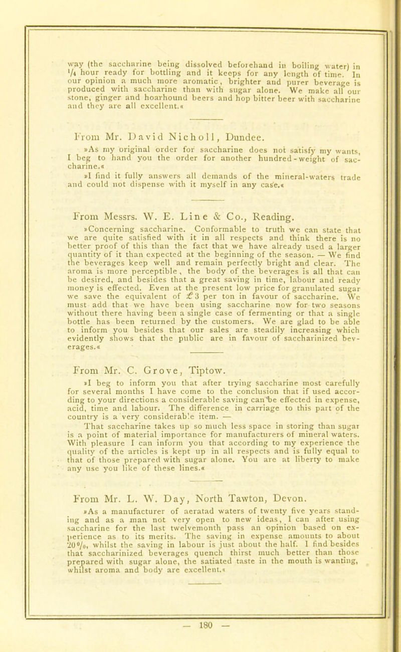 way (the saccharine being dissolved beforehand in boiling water) in >/4 hour ready for bottling and it keeps for any length of time. In our opinion a much more aromatic, brighter and purer beverage is produced with saccharine than with sugar alone. We make all our stone, ginger and hoarhound beers and hop bitter beer with saccharine and they are all excellent.a From Mr. David N i c h o 11, Dundee. »As my original order for saccharine docs not satisfy my wants, I beg to hand you the order for another hundred - weight of sac- charine.a »I find it fully answers all demands of the mineral-waters trade and could not dispense with it myself in any case.® From Messrs. W. E. Line & Co., Reading. uConcerning saccharine. Conformable to truth we can state that we are quite satisfied with it in all respects and think there is no better proof of this than the fact that we have already used a larger quantity of it than expected at the beginning of the season. — We find the beverages keep well and remain perfectly bright and clear. The aroma is more perceptible , the body of the beverages is all that can be desired, and besides that a great saving in time, labour and ready money is effected. Even at the present low price for granulated sugar we save the equivalent of ^3 per ton in favour of saccharine. We must add that we have been using saccharine now for two seasons without there having been a single case of fermenting or that a single bottle has been returned by the customers. We are glad to be able to inform you besides that our sales are steadily increasing which evidently shows that the public are in favour of saccharinized bev- erages.a From Mr. C. Grove, Tiptow. »I beg to inform you that after trying saccharine most carefully for several months I have come to the conclusion that if used accor- ding to your directions a considerable saving can'be effected in expense, acid, time and labour. The difference in carriage to this part of the country is a very considerable item. — That saccharine takes up so much less space in storing than sugar is a point of material importance for manufacturers of mineral waters. With pleasure I can inform you that according to my experience the quality of the articles is kept up in all respects and is fully equal to that of those prepared with sugar alone. You are at liberty to make any use you like of these lines.® From Mr. L. W. Day, North Tawton, Devon. »As a manufacturer of aeratad waters of twenty five years stand- ing and as a man not very open to new ideas , I can after using saccharine for the last twelvemonth pass an opinion based on ex- perience as to its merits. The saving in expense amounts to about ‘20%, whilst the saving in labour is just about the half. 1 find besides that saccharinized beverages quench thirst much better than those prepared with sugar alone, the satiated taste in the mouth is wanting, whilst aroma and body are excellent.*