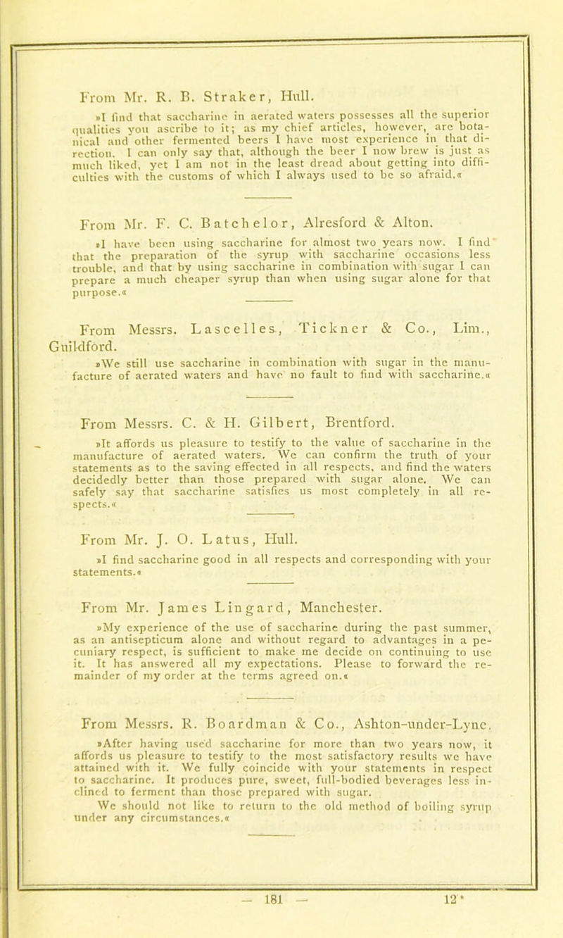 From Mr. R. B. Straker, Hull. »I find that saccharine in aerated waters possesses all the superior qualities you ascribe to it; as my chief articles, however, are bota- nical and other fermented beers I have most experience in that di- rection. I can only say that, although the beer I now brew is just as much liked, yet 1 am not in the least dread about getting into diffi- culties with the customs of which I always used to be so afraid, o From Mr. F. C. Batchelor, Alresford & Alton. »I have been using saccharine for almost two years now. I find that the preparation of the syrup with saccharine occasions less trouble, and that by using saccharine in combination with sugar 1 can prepare a much cheaper syrup than when using sugar alone for that purpose.« From Messrs. Lascelles., Tickner & Co., Lim., Guildford. ,\Ve still use saccharine in combination with sugar in the manu- facture of aerated waters and have no fault to find with saccharine.® From Messrs. C. & H. Gilbert, Brentford. pit affords us pleasure to testify to the value of saccharine in the manufacture of aerated waters. We can confirm the truth of your statements as to the saving effected in all respects, and find the waters decidedly better than those prepared with sugar alone. We can safely say that saccharine satisfies us most completely in all re- spects.® From Mr. J. O. Latus, Hull. »I find saccharine good in all respects and corresponding with your statements.* From Mr. James Lin gard, Manchester. »My experience of the use of saccharine during the past summer, as an antisepticum alone and without regard to advantages in a pe- cuniary respect, is sufficient to make me decide on continuing to use it. It has answered all my expectations. Please to forward the re- mainder of my order at the terms agreed on.* From Messrs. R. Boardman & Co., Ashton-under-Lyne, »Aftcr having used saccharine for more than two years now, it affords us pleasure to testify to the most satisfactory results we have attained with it. We fully coincide with your statements in respect to saccharine. It produces pure, sweet, full-bodied beverages less in- clined to ferment than those prepared with sugar. We should not like to return to the old method of boiling syrup under any circumstances.*
