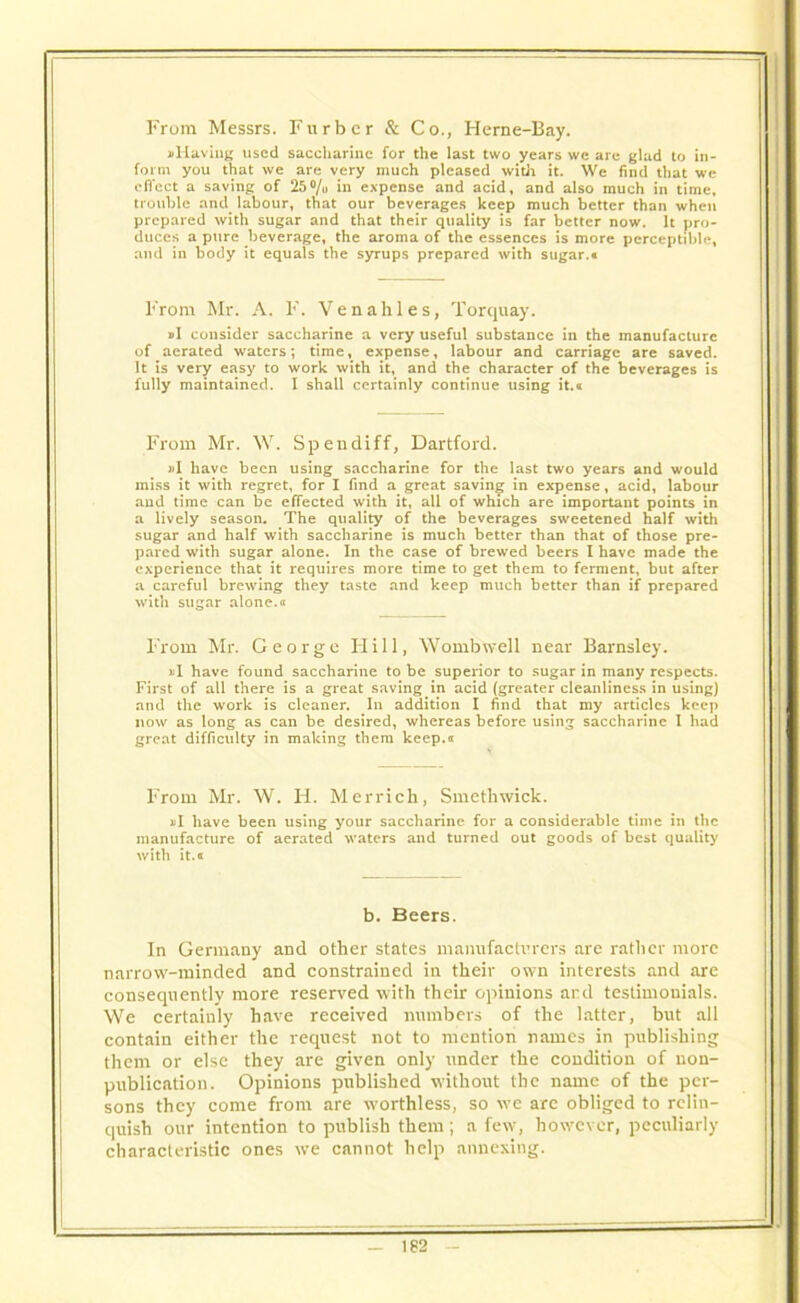 From Messrs. Fiirbcr & Co., Herne-Bay. *Haviug used saccharine for the last two years we are glad to in- form you that we are very much pleased with it. We find that we effect a saving of 25% in expense and acid, and also much in time, trouble and labour, that our beverages keep much better than when prepared with sugar and that their quality is far better now. It pro- duces a pttre beverage, the aroma of the essences is more perceptible, and in body it equals the syrups prepared with sugar.c From Mr. A. F. Venahles, Torquay. »I consider saccharine a very useful substance in the manufacture of aerated waters; time, expense, labour and carriage are saved. It is very easy to work with it, and the character of the beverages is fully maintained. I shall certainly continue using it.« From Mr. W. Spendiff, Dartford. »I have been using saccharine for the last two years and would miss it with regret, for I find a great saving in expense, acid, labour and time can be effected with it, all of which are important points in a lively season. The quality of the beverages sweetened half with sugar and half with saccharine is much better than that of those pre- pared with sugar alone. In the case of brewed beers I have made the experience that it requires more time to get them to ferment, but after a careful brewing they taste and keep much better than if prepared with sugar alone.a From Mr. George Hill, Wombwell near Barnsley. id have found saccharine to be superior to sugar in many respects. First of all there is a great saving in acid (greater cleanliness in using) and the work is cleaner. In addition I find that my articles keep now as long as can be desired, whereas before using saccharine I had great difficulty in making them keep.® From Mr. W. H. Merrich, Smethwick. si have been using your saccharine for a considerable time in the manufacture of aerated waters and turned out goods of best quality with it.i b. Beers. In Germany and other states manufacturers are rather more narrow-minded and constrained in their own interests and are consequently more reserved with their opinions and testimonials. We certainly have received numbers of the latter, but all contain either the request not to mention names in publishing them or else they are given only under the condition of non- publication. Opinions published without the name of the per- sons they come from are worthless, so we are obliged to relin- quish our intention to publish them; a few, however, peculiarly characteristic ones we cannot help annexing.