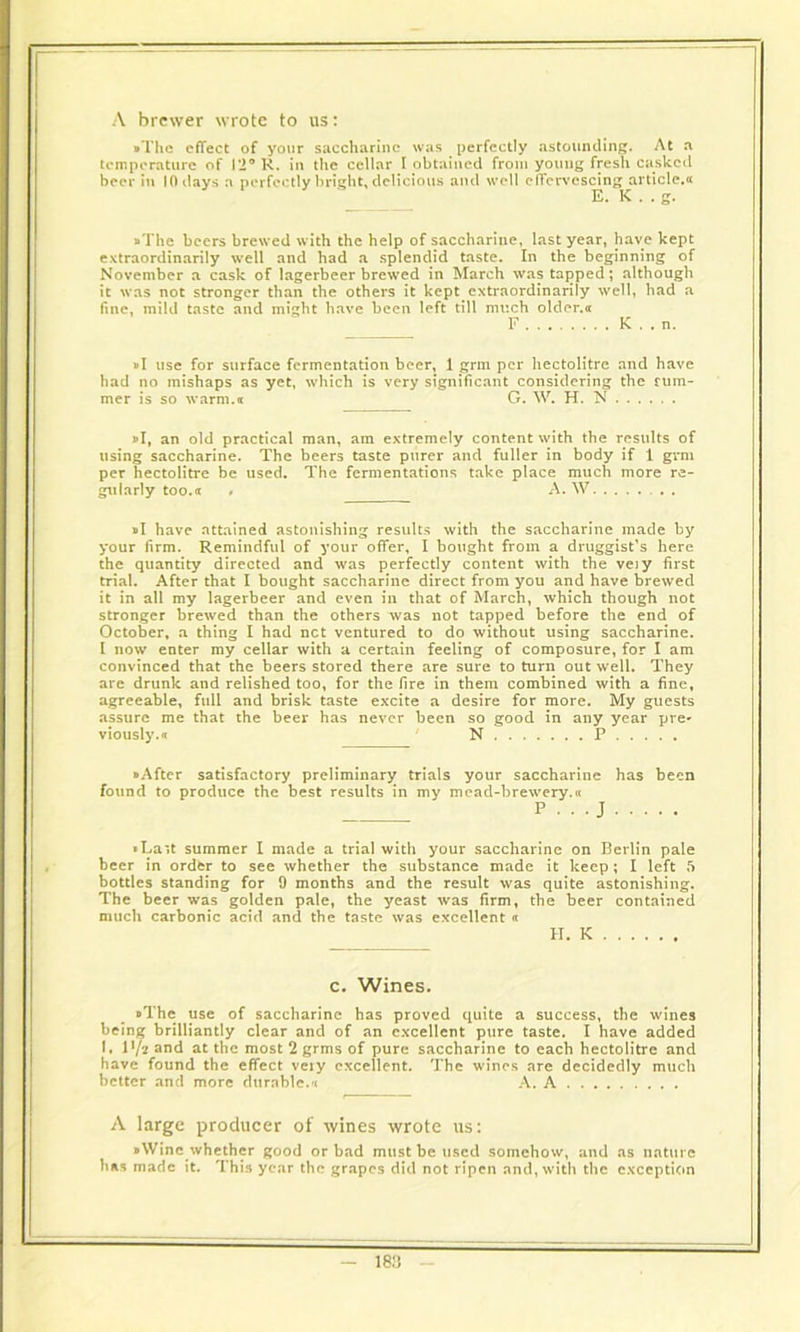 A brewer wrote to us: •The effect of your saccharine was perfectly astounding. At a temperature of 12° R. in the cellar I obtained from young fresh caskcd beer in 10 days a perfectly bright, delicious and well effervescing article.a E. K . . g. •The beers brewed with the help of saccharine, last year, have kept extraordinarily well and had a splendid taste. In the beginning of November a cask of lagerbeer brewed in March was tapped; although it was not stronger than the others it kept extraordinarily well, had a fine, mild taste and might have been left till much older.ee F K . . n. • I use for surface fermentation beer, 1 grm per hectolitre and have had no mishaps as yet, which is very significant considering the rum- mer is so warm.a G. W. H. N »I, an old practical man, am extremely content with the results of using saccharine. The beers taste purer and fuller in body if 1 grm per hectolitre be used. The fermentations take place much more re- gularly too.tr # A. W . . . • I have attained astonishing results with the saccharine made by your firm. Remindful of your offer, I bought from a druggist’s here the quantity directed and was perfectly content with the veiy first trial. After that I bought saccharine direct from you and have brewed it in all my lagerbeer and even in that of March, which though not stronger brewed than the others was not tapped before the end of October, a thing I had net ventured to do without using saccharine. I now enter my cellar with a certain feeling of composure, for I am convinced that the beers stored there are sure to turn out well. They are drunk and relished too, for the fire in them combined with a fine, agreeable, full and brisk taste excite a desire for more. My guests assure me that the beer has never been so good in any year pre* viously.a N P • After satisfactory preliminary trials your saccharine has been found to produce the best results in my mead-brewery.« P . . . J *La*,t summer I made a trial with your saccharine on Berlin pale beer in order to see whether the substance made it keep; I left 5 bottles standing for 9 months and the result was quite astonishing. The beer was golden pale, the yeast was firm, the beer contained much carbonic acid and the taste was excellent « H. K c. Wines. •The use of saccharine has proved quite a success, the wines being brilliantly clear and of an excellent pure taste. I have added I. lyi and at the most 2 grms of pure saccharine to each hectolitre and have found the effect veiy excellent. The wines are decidedly much better and more durable.'< A. A A large producer of wines wrote us: •Wine whether good or bad must be used somehow, and as nature has made it. This year the grapes did not ripen and, with the exception