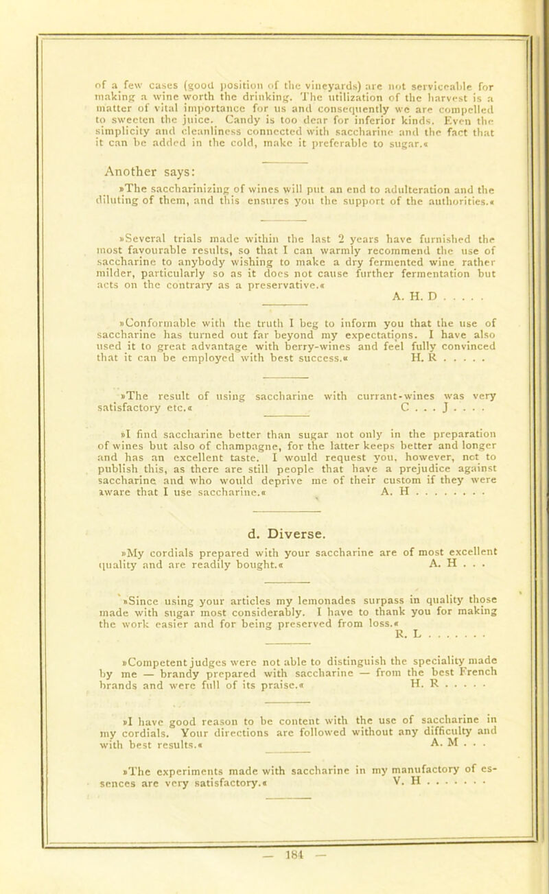 of a few cases (good position of the vineyards) are not serviceable for making a wine worth the drinking. The utilization of the harvest is a matter of vital importance for us and consequently we are compelled to sweeten the juice. Candy is too dear for inferior kinds. Even the simplicity and cleanliness connected with saccharine and the fact that it can be added in the cold, make it preferable to sugar.a Another says: »The saccharinizing of wines will put an end to adulteration and the diluting of them, and this ensures you the support of the authorities.* ^Several trials made within the last 2 years have furnished the most favourable results, so that I can warmly recommend the use of saccharine to anybody wishing to make a dry fermented wine rather milder, particularly so as it does not cause further fermentation but acts on the contrary as a preservative.* A. H. D »Conformable witli the truth I beg to inform you that the use of saccharine has turned out far beyond my expectations. I have also used it to great advantage with berry-wines and feel fully convinced that it can be employed with best success.« H. R »The result of using saccharine with currant-wines was very satisfactory etc. a C . . . J . . . . »I find saccharine better than sugar not only in the preparation of wines but also of champagne, for the latter keeps better and longer and has an excellent taste. I would request you. however, net to publish this, as there are still people that have a prejudice against saccharine and who would deprive me of their custom if they were aware that I use saccharine.* A. H d. Diverse. »My cordials prepared with your saccharine are of most excellent quality and are readily bought.* A. H . . . »Since using your articles my lemonades surpass in quality those made with sugar most considerably. I have to thank you for making the work easier and for being preserved from loss.* R. L ^Competent judges were not able to distinguish the speciality made by me — brandy prepared with saccharine — from the best Trench brands and were full of its praise.* H. R j>I have good reason to be content with the use of saccharine in my cordials. Your directions arc followed without any difficulty and with best results.* A. M . . . »Thc experiments made with saccharine in my manufactory of es- sences arc very satisfactory.* V. H