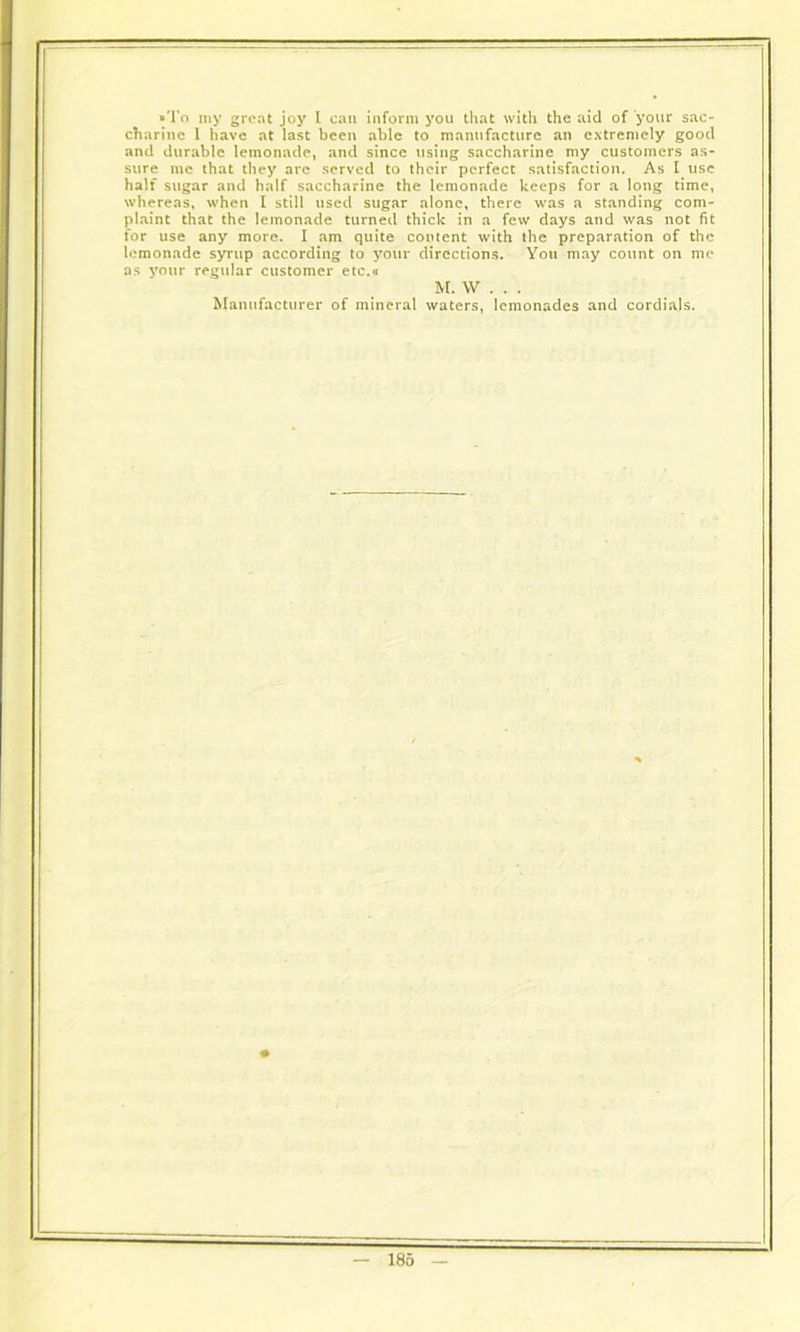 ■To my great joy I can inform you that with the aid of your sac- charine 1 have at last been able to manufacture an extremely good and durable lemonade, and since using saccharine my customers as- sure me that they arc served to their perfect satisfaction. As I use halt sugar and half saccharine the lemonade keeps for a long time, whereas, when I still used sugar alone, there was a standing com- plaint that the lemonade turned thick in a few days and was not fit for use any more. I am quite content with the preparation of the lemonade syrup according to your directions. You may count on me as your regular customer etc.« M. W . . . Manufacturer of mineral waters, lemonades and cordials.