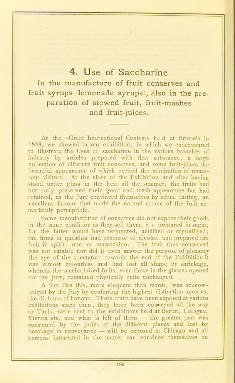 4. Use of Saccharine in the manufacture of fruit conserves and fruit syrups lemonade syrups', also in the pre- paration of stewed fruit, fruit-mashes and fruit-juices. At the Great International Contest« held at Brussels in 18S8, we shewed in our exhibition, in which we endeavoured to illustrate the Uses of saccharine in the various branches of industry by articles prepared with that substance, a large collection of different fruit conserves, and some fruit-juices the beautiful appearance of which excited the admiration of nume- rous visitors. At the close of the Exhibition and after having stood under glass in the heat all the summer, the fruits had not only preserved their good and fresh appearance but had retained, as the Jury convinced themselves by actual tasting, an excellent flavour that made the natural aroma of the fruit re- markably perceptible. Some manufactories of conserves did not expose their goods in the same condition as they sell them, i. e. prepared in sugar, for the latter would have fermented, acidified or crystallised; the firms in question had recourse to alcohol and prepared the fruit in spirit, rum or maraschino. The fruit thus conserved was not eatable nor did it even answer the purpose of pleasing the eye of the spectator; towards the end of the Exhibition it was almost colourless and had lost all shape by shrinkage, whereas the saccharinized fruits, even those in the glasses opened for the Jury, remained physically quite unchanged. A fact like this, more eloquent than words, was acknow- ledged by the Jury by conferring the highest distinction upon us, the diploma of honour. These fruits have been exposed at various exhibitions since then, they have been conveyed all the way to Tunis, were sent to the exhibitions held at Berlin, Cologne, Vienna etc. and what is left of them — the greater part was consumed by the juries at the different places and lost by breakage in conveyance — will be exposed at Chicago and all persons interested in the matter can convince themselves on
