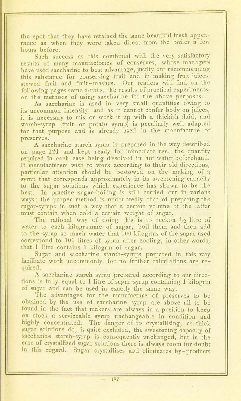 the spot that they have retained the same beautiful fresh appea- rance as when they were taken direct from the boiler a few hours before. Such success as this combined with the very satisfactory results of many manufactories of conserves, whose managers have used saccharine to best advantage, justify our recommending this substance for conserving fruit and in making fruit-juices, stewed fruit and fruit-mashes. Our readers will find on the following pages some details, the results of practical experiments, on the methods of using saccharine for the above purposes. As saccharine is used in very small quantities owing to its uncommon intensity, and as it cannot confer body on juices, it is necessary to mix or work it up with a thickish fluid, and starch-syrup (fruit or potato syrup) is peculiarly well adapted for that purpose and is already used in the manufacture of preserves. A saccharine starch-syrup is prepared in the way described on page 124 and kept ready for immediate use, the quantity required in each case being dissolved in hot water beforehand. If manufacturers wish to work according to their old directions, particular attention should be bestowed on the making of a syrup that corresponds approximately in its sweetening capacity to the sugar solutions which experience has shown to be the best. In practice sugar-boiling is still carried out in various ways; the proper method is undoubtedly that of preparing the sugar-syrups in such a way that a certain volume of the latter must contain when cold a certain weight of sugar. The rational way of doing this is to reckon Va litre of water to each kilogramme of sugar, boil them and then add to the syrup so much water that 100 kilogrms of the sugar used correspond to 100 litres of syrup after cooling, in other words, that 1 litre contains 1 kilogrm of sugar. Sugar and saccharine starch-syrups prepared in this way facilitate work uncommonly, for no further calculations are re- quired. A saccharine starch-syrup prepared according to our direc- tions is fully equal to 1 litre of sugar-syrup containing 1 kilogrm of sugar and can be used in exactly the same way. The advantages for the manufacture of preserves to be obtained by the use of saccharine syrup are above all to be found in the fact that makers are always in a position to keep on stock a serviceable syrup unchangeable in condition and highly concentrated. The danger of its crystallising, as thick sugar solutions do, is quite excluded, the sweetening capacity of saccharine starch-syrup is consequently unchanged, but in the case of crystallised sugar solutions there is always room for doubt in this regard. Sugar crystallises and eliminates by-products