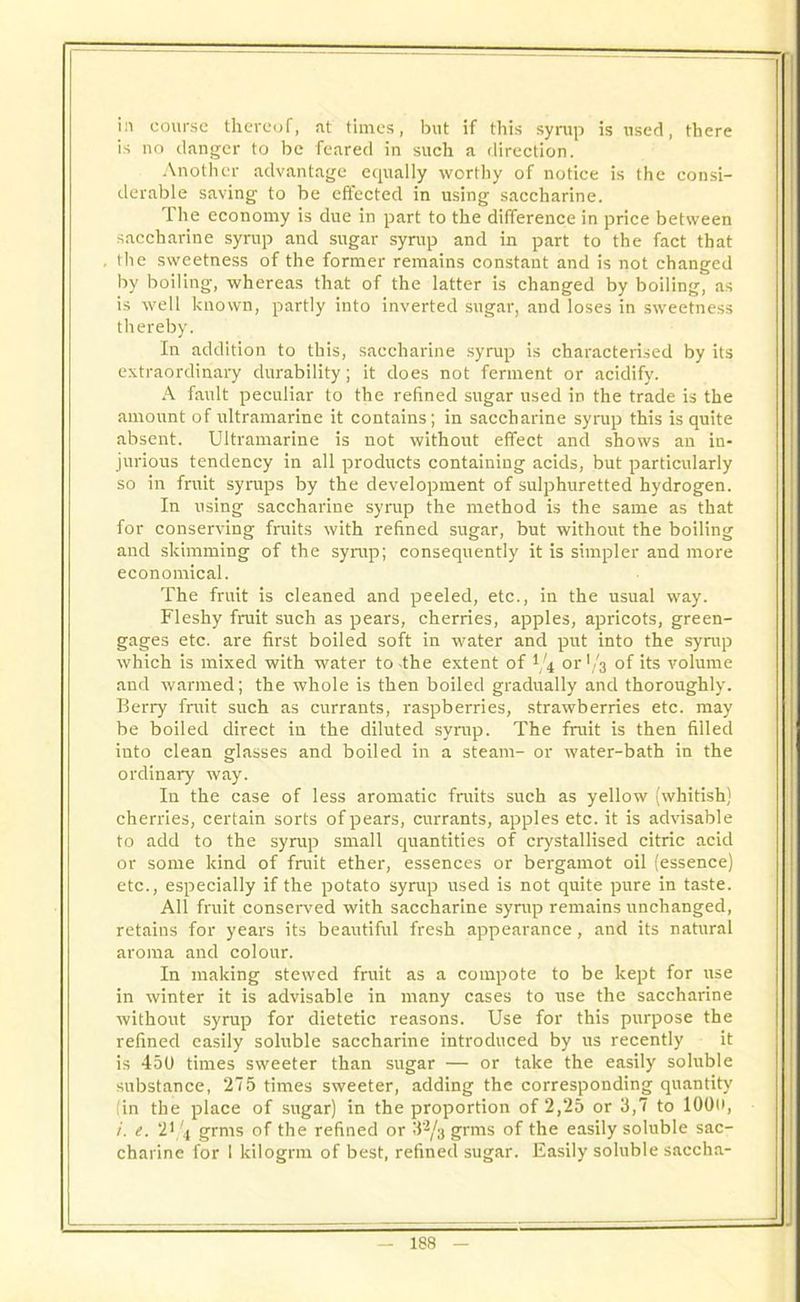 in course thereof, at times, but if this syrup is used, there is no danger to be feared in such a direction. Another advantage equally worthy of notice is the consi- derable saving to be effected in using saccharine. The economy is due in part to the difference in price between saccharine syrup and sugar syrup and in part to the fact that the sweetness of the former remains constant and is not changed by boiling, whereas that of the latter is changed by boiling, as is well known, partly into inverted sugar, and loses in sweetness thereby. In addition to this, saccharine syrup is characterised by its extraordinary durability; it does not ferment or acidify. A fault peculiar to the refined sugar used iD the trade is the amount of ultramarine it contains; in saccharine syrup this is quite absent. Ultramarine is not without effect and shows an in- jurious tendency in all products containing acids, but particularly so in fruit syrups by the development of sulphuretted hydrogen. In using saccharine syrup the method is the same as that for conserving fruits with refined sugar, but without the boiling and skimming of the syrup; consequently it is simpler and more economical. The fruit is cleaned and peeled, etc., in the usual way. Fleshy fruit such as pears, cherries, apples, apricots, green- gages etc. are first boiled soft in water and put into the syrup which is mixed with water to -the extent of 1/4 or V3 of its volume and warmed; the whole is then boiled gradually and thoroughly. Berry fruit such as currants, raspberries, strawberries etc. may be boiled direct in the diluted syrup. The fruit is then filled into clean glasses and boiled in a steam- or water-bath in the ordinary way. In the case of less aromatic fruits such as yellow (whitish) cherries, certain sorts of pears, currants, apples etc. it is advisable to add to the syrup small quantities of crystallised citric acid or some kind of fruit ether, essences or bergamot oil (essence) etc., especially if the potato syrup used is not quite pure in taste. All fruit conserved with saccharine syrup remains unchanged, retains for years its beautiful fresh appearance, and its natural aroma and colour. In making stewed fruit as a compote to be kept for use in winter it is advisable in many cases to use the saccharine without syrup for dietetic reasons. Use for this purpose the refined easily soluble saccharine introduced by us recently it is 450 times sweeter than sugar — or take the easily soluble substance, 275 times sweeter, adding the corresponding quantity (in the place of sugar) in the proportion of 2,25 or 3,7 to lOOo, i. e. 21/4 grms of the refined or 32/u grms of the easily soluble sac- charine for I kilogrm of best, refined sugar. Easily soluble saccha-