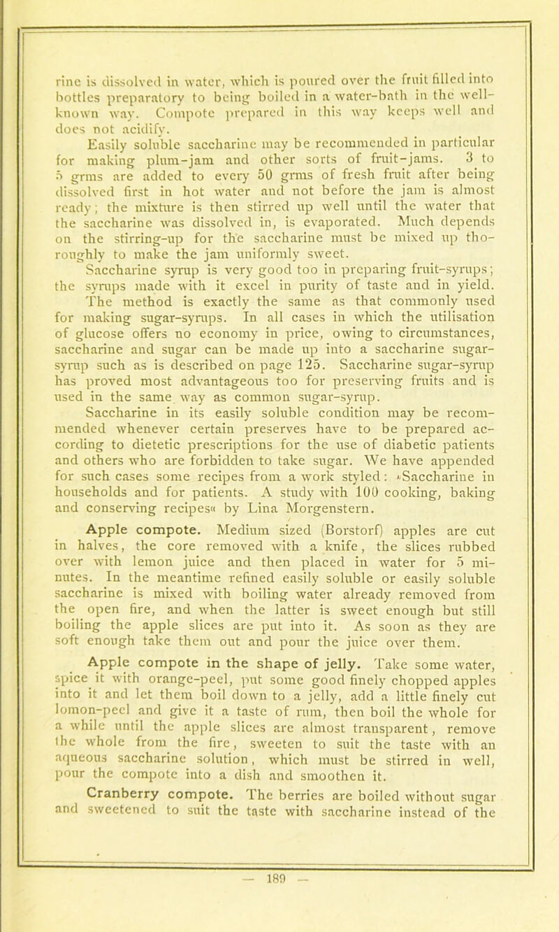 rinc is dissolved in water, which is poured over the fruit filled into bottles preparatory to being boiled in a water-bath in the well- known way. Compote prepared in this way keeps well and does not acidify. Easily soluble saccharine may be recommended in particular for making plum-jam and other sorts of fruit-jams. 3 to f> grms are added to every 50 gnus of fresh fmit after being dissolved first in hot water and not before the jam is almost ready ; the mixture is then stirred up well until the water that the saccharine was dissolved in, is evaporated. Much depends on the stirring-up for the saccharine must be mixed up tho- roughly to make the jam uniformly sweet. Saccharine syrup is very good too in preparing fruit-syrups; the syrups made with it excel in purity of taste and in yield. The method is exactly the same as that commonly used for making sugar-syrups. In all cases in which the utilisation of glucose offers no economy in price, owing to circumstances, saccharine and sugar can be made up into a saccharine sugar- syrup such as is described on page 125. Saccharine sugar-syrup has proved most advantageous too for preserving fruits and is used in the same way as common sugar-syrup. Saccharine in its easily soluble condition may be recom- mended whenever certain preserves have to be prepared ac- cording to dietetic prescriptions for the use of diabetic patients and others who are forbidden to take sugar. We have appended for such cases some recipes from a work styled: ' Saccharine in households and for patients. A study with 100 cooking, baking and conserving recipes by Lina Morgenstern. Apple compote. Medium sized (Borstorf) apples are cut in halves, the core removed with a knife, the slices rubbed over with lemon juice and then placed in water for 5 mi- nutes. In the meantime refined easily soluble or easily soluble saccharine is mixed with boiling water already removed from the open fire, and when the latter is sweet enough but still boiling the apple slices are put into it. As soon as they are soft enough take them out and pour the juice over them. Apple compote in the shape of jelly. Take some water, spice it with orange-peel, put some good finely chopped apples into it and let them boil down to a jelly, add a little finely cut lomon-peel and give it a taste of rum, then boil the whole for a while until the apple slices are almost transparent, remove the whole from the fire, sweeten to suit the taste with an aqueous saccharine solution, which must be stirred in well, pour the compote into a dish and smoothen it. Cranberry compote. The berries are boiled without sugar and sweetened to suit the taste with saccharine instead of the 180