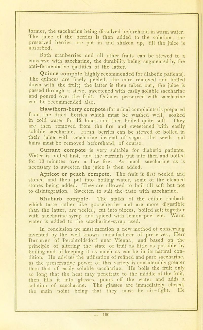 former, the saccharine being dissolved beforehand in warm water. The juice of the berries is then added to the solution, the preserved berries are put in and shaken up, till the juice is absorbed. Both cranberries and all other fruits can be stewed to a conserve with saccharine, the durability being augmented by the anti-fermentative qualities of the latter. Quince compote (highly recommended for diabetic patients). The quinces are finely peeled, the core removed and boiled down with the fruit; the latter is then taken out, the juice is passed through a sieve, sweetened with easily soluble saccharine and poured over the fruit. Quinces preserved with saccharine can he recommended also. Hawthorn-berry compote (for urinal complaints) is prepared from the dried berries which must be washed well, soaked in cold water for 12 hours and then boiled quite soft. They are then removed from the fire and sweetened 'with easily soluble saccharine. Fresh berries can be stewed or boiled in their juice with saccharine instead of sugar; the seeds and hairs must be removed beforehand, of course. Currant compote is very suitable for diabetic patients. Water is boiled first, and the currants put into then and boiled for 1U minutes over a low fire. As much saccharine as is necessary to sweeten the juice is then added. Apricot or peach compote. The fruit is first peeled and stoned and then put into boiling water, some of the cleaned stones being added. They are allowed to boil till soft but not to disintegration. Sweeten to suit the taste with saccharine. Rhubarb compote. The stalks of the edible rhubarb which taste rather like gooseberries and are more digestible than the latter, are peeled, cut into pieces, boiled soft together with saccharine-syrup and spiced with lemon-peel etc. Warm water is added to the saccharine-syrup used. In conclusion we must mention a new method of conserving invented by the well known manufacturer of preserves, Herr Banmer of Perchtoldsdorf near Vienna, and based on the principle of altering the state of fruit as little as possible by boiling and of keeping it as much as can be in its natural con- dition. He advises the utilisation of refined and pure saccharine, as the preservative power of this variety is considerably greater than that of easily soluble saccharine. He boils the fruit only so long that the heat may penetrate to the middle of the fruit, then fills it into glasses, pours off the water and adds a solution of saccharine. The glasses are immediately closed, the main point being that they must be air-tight. He