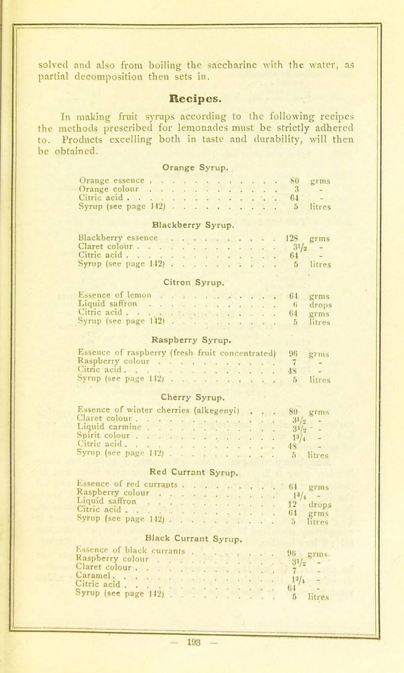 solved and also from boiling the saccharine with the water, as partial decomposition then sets in. Recipes. In making fruit syrups according to the following recipes the methods prescribed for lemonades must be strictly adhered to. Products excelling both in taste and durability, will then be obtained. Orange Syrup. Orange essence Orange colour Citric acid Syrup (sec page 142) 80 grms 5 litres Blackberry Syrup. Blackberry essence Claret colour Citric acid Syrup (see page 142) 128 grins 5 litres Citron Syrup. Essence of lemon Liquid saffron Citric acid Syrup (see page 142) 04 grms 0 drops 04 grms 5 litres Raspberry Syrup. Essence of raspberry (fresh fruit concentrated) Raspberry colour Citric acid Syrup (see page 112) . . . 06 grms 7 4S 5 litres Cherry Syrup. Essence of winter cherries (alkegenyi) Claret colour Liquid carmine Spirit colour Citric acid Syrup (see page 142) Red Currant Syrup, Essence of red currants Raspberry colour Liquid saffron Citric acid Syrup (sec page 142) Black Currant Syrup. Essence of black currants Raspberry colour Claret colour . . Caramel Citric acid .... Syrup (see page 142) 80 grms vh - 3>A. - - i3A - 48 5 litres 04 13A 12 (it grins drops jjrms litres 90 grms !}'/* - 7 0 litres 198