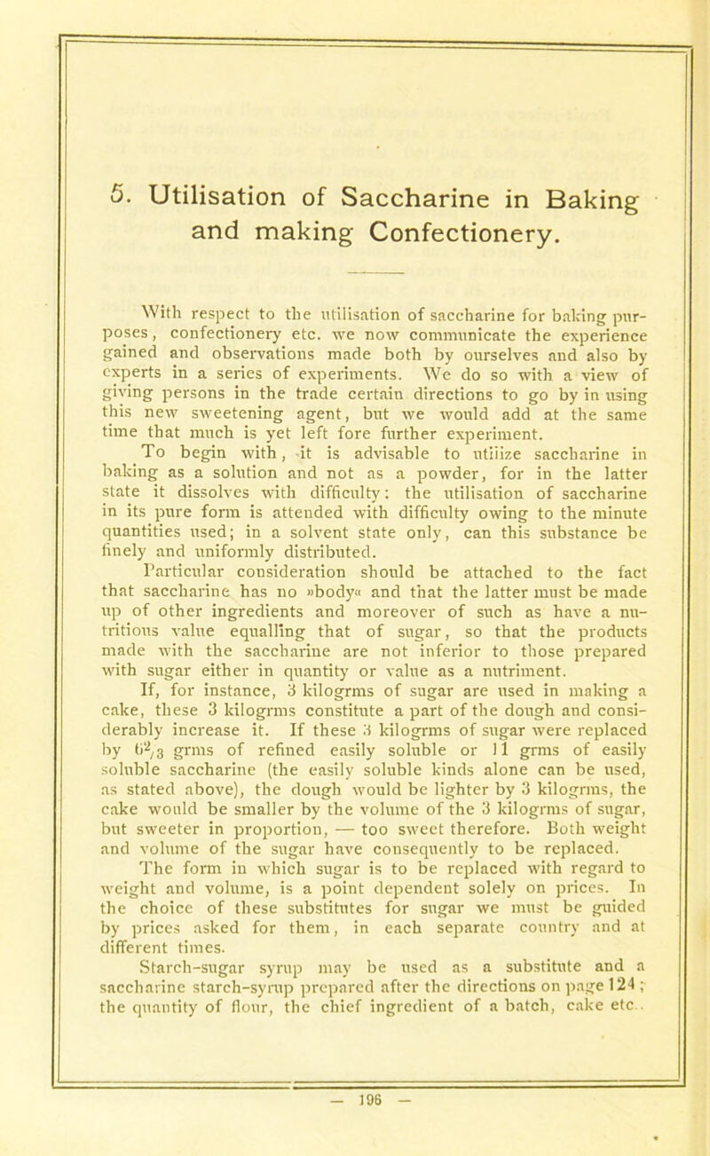 5. Utilisation of Saccharine in Baking and making Confectionery. With respect to the utilisation of saccharine for baking pur- poses, confectionery etc. we now communicate the experience gained and observations made both by ourselves and also by experts in a series of experiments. We do so with a view of giving persons in the trade certain directions to go by in using this new sweetening agent, but we would add at the same time that much is yet left fore further experiment. To begin with, it is advisable to utilize saccharine in baking as a solution and not as a powder, for in the latter state it dissolves with difficulty': the utilisation of saccharine in its pure form is attended with difficulty owing to the minute quantities used; in a solvent state only, can this substance be finely and uniformly distributed. Particular consideration should be attached to the fact that saccharine has no »body« and that the latter must be made up of other ingredients and moreover of such as have a nu- tritious value equalling that of sugar, so that the products made with the saccharine are not inferior to those prepared with sugar either in quantity or value as a nutriment. If, for instance, 3 kilogrms of sugar are used in making a cake, these 3 kilogrms constitute a part of the dough and consi- derably increase it. If these 3 kilogrms of sugar were replaced by ti2, 3 grins of refined easily soluble or 11 grms of easily soluble saccharine (the easily soluble kinds alone can be used, as stated above), the dough would be lighter by 3 kilogrms, the cake would be smaller by the volume of the 3 kilogrms of sugar, but sweeter in proportion, — too sweet therefore. Both weight and volume of the sugar have consequently to be replaced. The fonn in which sugar is to be replaced with regard to weight and volume, is a point dependent solely on prices. In the choice of these substitutes for sugar we must be guided by prices asked for them, in each separate country and at different times. Starch-sugar syrup may be used as a substitute and a saccharine starch-syrup prepared after the directions on page 124 ;■ the quantity of flour, the chief ingredient of a batch, cake etc .