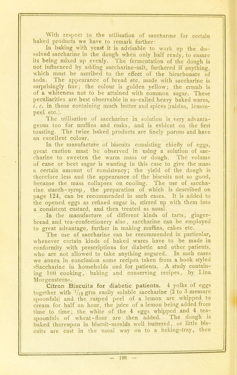 With respect to the utilisation of saccharine for certain baked products we have to remark further: In baking with yeast it is advisable to work up the dis- solved saccharine in the dough when only half ready, to ensure its being mixed up evenly. The fermentation of the dough is not influenced by adding saccharine-salt, furthered if anything, which must be ascribed to the effect of the bicarbonate of soda. The appearance of bread etc. made with saccharine is surprisingly fine; the colour is golden yellow; the crumb is of a whiteness not to be attained with common sugar. These peculiarities are best observable in so-called heavy baked wares, i. e. in those containing much butter and spices (raisins, lemon- peel etc.}. The utilisation of saccharine in solution is very advanta- geous too for muffins and rusks, and is evident on the first toasting. The twice baked products are finely porous and have an excellent colour. In the manufacture of biscuits consisting chiefly of eggs, great caution must be observed in using a solution of sac- charine to sweeten the warm mass or dough. The volume of cane or beet sugar is wanting in this case to give the mass a certain amount of consistency; the yield of the dough is therefore less and the appearance of the biscuits not so good, because the mass collapses on cooling. The use of saccha- rine starch-syrup, the preparation of which is described on page 124, can be recommended in such cases. It is added to the opened eggs as refined sugar is, stirred up with them into a consistent custard, and then treated as usual. In the manufacture of different kinds of tarts, ginger- bread and tea-confectionery also, saccharine can be employed to great advantage, further in making muffins, cakes etc. The use of saccharine can be recommended in particular, whenever certain lands of baked wares have to be made in conformity with prescriptions for diabetic and other patients, who are not allowed to take anything sugared. In such cases we annex in conclusion some recipes taken from a book styled »Saccharine in households and for patients. A study contain- ing 100 cooking, baking and conserving recipes, by Lina Morgenstern«. Citron Biscuits for diabetic patients. 4 yolks of eggs together with 1/12 grm easily soluble saccharine (2 to 3 measure spoonfuls) and the rasped peel of a lemon are whipped to cream for half an hour, the juice of a lemon being added from time to time; the white of the 4 eggs whipped and 4 tea- spoonfuls of wheat-flour are then added. The dough is baked thereupon in biscuit-moulds well buttered, or little bis- cuits are cast in the usual way on to a baldng-tray, then