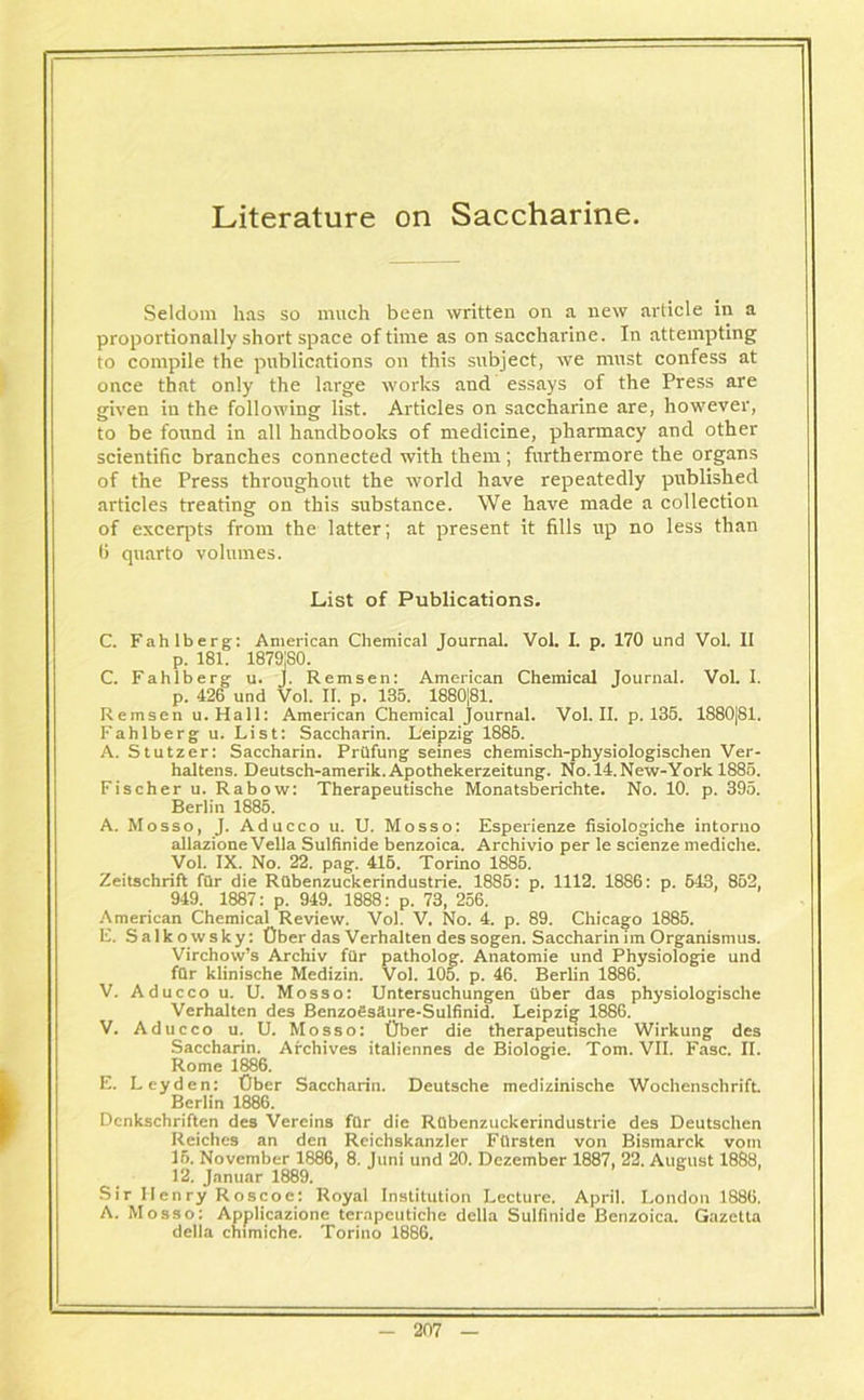 Literature on Saccharine. Seldom has so much been written on a new article in a proportionally short space of time as on saccharine. In attempting to compile the publications on this subject, we must confess at once that only the large works and essays of the Press are given in the following list. Articles on saccharine are, however, to be found in all handbooks of medicine, pharmacy and other scientific branches connected with them; furthermore the organs of the Press throughout the world have repeatedly published articles treating on this substance. We have made a collection of excerpts from the latter; at present it fills up no less than ti quarto volumes. List of Publications. C. Fahlberg: American Chemical Journal. Vol. I. p. 170 und Vol. II p. 181. 1879jS0. C. Fahlberg u. J. Remsen: American Chemical Journal. Vol. I. p. 426 und Vol. II. p. 135. 1880|81. Remsen u.Hall: American Chemical Journal. Vol. II. p. 135. 1880|81. Fahlberg u. List: Saccharin. Leipzig 1886. A. Stutzer: Saccharin. Prilfung seines chemisch-physiologischen Ver- haltens. Deutsch-amerik. Apothekerzeitung. No.l4.New-York 1885. Fischer u. Rabow: Therapeutische Monatsberichte. No. 10. p. 395. Berlin 1885. A. Mosso, J. Aducco u. U. Mosso: Esperienze fisiologiche intorno allazioneVella Sulfinide benzoica. Archivio per le scienze mediche. Vol. IX. No. 22. pag. 415. Torino 1885. Zeitschrift fur die Rilbenzuckerindustrie. 1885: p. 1112. 1886: p. 513, 852 949. 1887: p. 949. 1888: p. 73, 256. American Chemical Review. Vol. V. No. 4. p. 89. Chicago 1885. E. Salkowsky: fiber das Verhalten des sogen. Saccharin im Organismus. Virchow’s Archiv fur patholog. Anatomie und Physiologie und fQr klinische Medizin. Vol. 105. p. 46. Berlin 1886. V. Aducco u. U. Mosso: Untersuchungen fiber das physiologische Verhalten des Benzofisaure-Sulfinid. Leipzig 1886. V. Aducco u. U. Mosso: fiber die therapeutische Wirkung des Saccharin. Archives italiennes de Biologie. Tom. VII. Fasc. II. Rome 1886. E. Leyden: Ober Saccharin. Deutsche medizinische Wochenschrift. Berlin 1886. Dcnkschriften des Vereins fQr die Rfibenzuckerindustrie des Deutsclien Reiches an den Reichskanzler Ffirsten von Bismarck vom 15. November 1886, 8. Juni und 20. Dezember 1887, 22. August 1888, 12. Januar 1889. Sir 11enry Roscoe: Royal Institution Lecture. April. London 1886. A. Mosso: Applicazione terapcutiche della Sulfinide Benzoica. Gazetta della chimiche. Torino 1886.