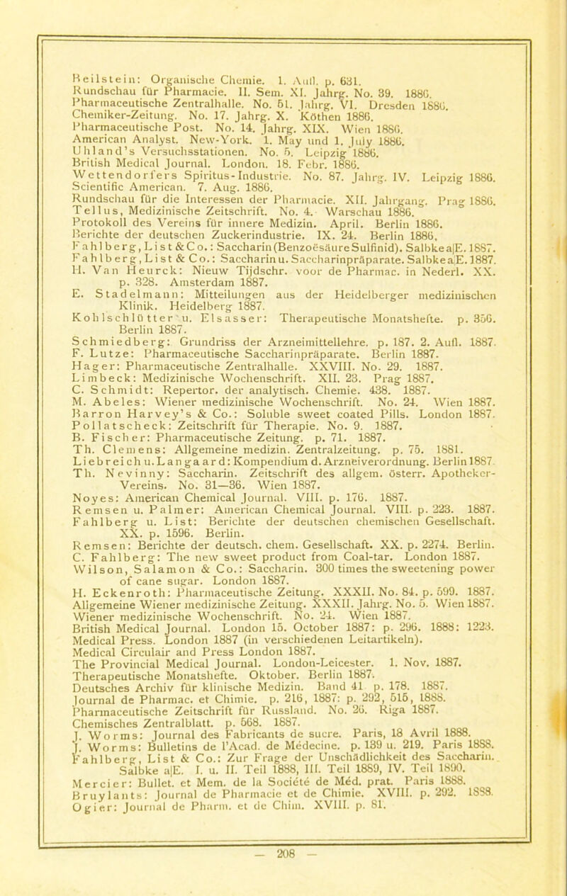 Beilstein: Organische Chemie. 1. Anil. p. 681. Rundschau fUr Pharmacie. 11. Sem. XI. Jahrg. No. 39. 188G. Pharmaceutische Zentralhalle. No. 61. Jahrg. VI. Dresden 1886. Cheiniker-Zeitung. No. 17. Jahrg. X. Kathen 1886. Pharmaceutische Post. No. 14. Jahrg. XIX. Wien 1880. American Analyst. New-York. 1. May und 1. July 1880. Uhland’s Versuchsstationen. No. 6. Leipzig' 1880. British Medical Journal. London. 18. Febr. 1880. Wettendorfers Spiritus-Industrie. No. 87. Jahrg. IV. Leipzig 1880. Scientific American. 7. Aug. 1886. Rundschau fur die Interessen der Pharmacie. XII. Jahrgang. Prag 1880. Tellus, Medizinische Zeitschrift. No. 4. Warschau 1886. Protokoll des Vereins fur innere Medizin. April. Berlin 1886. Berichte der deutschen Zuclcerindustrie. IX. 24. Berlin 1880, Fa hi berg, Lis t &Co.: Saccharin (BenzoesaureSulfinid). Salbkea|E. 1887. Fahlberg,List&Co.: Saccharin u. Saecharinpraparate. SalbkeaJJ.1887. FI. Van Heurck: Nieuw Tijdschr. voor de Pharmac. in Nederl. XX. p. 328. Amsterdam 1887. E. Stadelmann: Mitteilungen aus der Heidelberger medizinischen Klinik. Heidelberg 1887. Koh Isch 10 tter 'u. Elsasser: Therapeutische Monatshefte. p. 350. Berlin 1887. Schmiedberg: Grundriss der Arzneimittellehre. p. 187. 2. Aufl. 1887. F. Lutze: Pharmaceutische Saecharinpraparate. Berlin 1887. Hager: Pharmaceutische Zentralhalle. XXVIII. No. 29. 1887. Limbeck: Medizinische Wochenschrift. XII. 23. Prag 1887. C. Schmidt: Repertor. der analytisch. Chemie. 438. 1887. M. Abeles: Wiener medizinische Wochenschrift. No. 24. Wien 1887. Barron Harvey’s & Co.: Soluble sweet coated Pills. London 1887. Pollatscheck: Zeitschrift fur Therapie. No. 9. 1887. B. Fischer: Pharmaceutische Zeitung. p. 71. 1887. Th. Clemens: Allgemeine medizin. Zentralzeitung. p. 75. 1881. Liebreich u. Lan ga ard: ICompendium d. Arzneiverordnung. Berlin 1887 Th. Nevinny: Saccharin. Zeitschrift des allgem. Osterr. Apotheker- Vereins. No. 31—36. Wien 1887. Noyes: American Chemical Journal. VIII. p. 170. 1887. Remsen u. Palmer: American Chemical Journal. VIII. p. 223. 1887. Fahlberg u. List: Berichte der deutschen chemischen Gesellschaft. XX. p. 1596. Berlin. Remsen: Berichte der deutsch. chem. Gesellschaft. XX. p. 2274. Berlin. C. Fahlberg: The new sweet product from Coal-tar. London 1887. Wilson, Salamon & Co.: Saccharin. 300 times the sweetening power of cane sugar. London 1887. H. Eckenroth: Pharmaceutische Zeitung. XXXII. No. 84. p. 599. 1887. Allgemeine Wiener medizinische Zeitung. XXXII. Jahrg. No. 5. Wien 1887. Wiener medizinische Wochenschrift. No. 24. Wien 1887. British Medical Journal. London 15. October 1887: p. 296. 1888: 1223. Medical Press. London 1887 (in verschiedenen Leitartikeln). Medical Circulair and Press London 1887. The Provincial Medical Journal. London-Leicester. 1. Nov. 1887. Therapeutische Monatshefte. Oktober. Berlin 1887. Deutsches Archiv fur klinische Medizin. Band 41 p. 178. 1887. Journal de Pharmac. et Chimie. p. 216, 1887: p. 292, 515, 1888. Pharmaceutische Zeitschrift fitr Russland. No. 26. Riga 1887. Chemisches Zentralblatt. p. 568. 1887. Worms: Journal des Fabricants de sucre, s: Bulletins de l’Acad. de Medecine. Paris, 18 Avril 1888. p. 139 u. 219. Paris 18S8. J. Worms: — . . Fahlberg, List & Co.: Zur Frage der Unschadlichkeit des Saccharin. Salbke a|E. I. u. II. Teil 1888, III. Toil 1889, IV. Teil 1890. Mercier: Bullet, et Mem. de la Socidte de Med. prat. Paris 1888. Bruylants: Journal de Pharmacie et deChimie. XVIII. p. 292. 1SS8. Ogier: Journal de Pharrn. et de Chim. XVIII. p. 81.