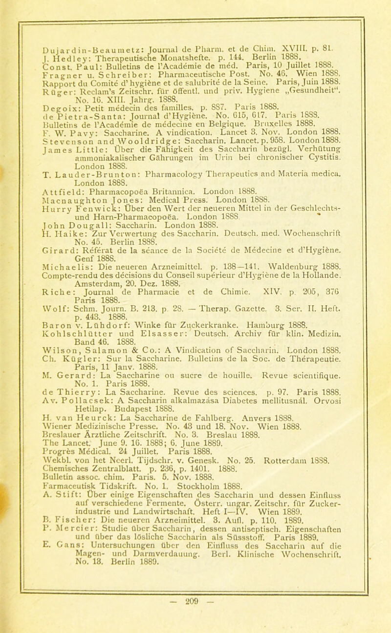 Dujardin-Beaumetz: Journal de Pharm. et de Cliim. XVIII. p. 81. |. Medley: Therapeutische Monatshefte. p. 144. Berlin 1888. 'Const. Paul: Bulletins de l’Academie de med. Paris, 10 Juillet 1888. Fragner u. Schreiber: Pharrnaceutische Post. No. 48. Wien 1888, Rapport du Comite d’ hygiene et de salubrite de la Seine. Paris, Juin 1888. R Q or e r: Reclam’s Zeitschr. fur Offentl. und priv. Hygiene „Gesundheit“. No. 16. XIII. Jahrg. 1888. Degoix: Petit medecin des families, p. SS7. Paris 188S. de P ie t ra-S an ta: Journal d1 Hygiene. No. 616, 617. Paris 18SS. Bulletins de l’Academie de medecine en Belgique. Bruxelles 1888. F. W. Pavy: Saccharine. A vindication. Lancet 3. Nov. London 1888. Stevenson and Wooldridge: Saccharin. Lancet, p. 958. London 1888. James Little: Ober die Fahigkeit des Saccharin beztlgl. VerhOtung ammoniakalischer Gahrungen im Urin bei chronischer Cystitis. London 18S8. T. Lauder-Brunton: Pharmacology Therapeutics and Materia medica. London 1888. Attfield: Pharmacopoga Britannica. London 1888. Macnaughton Jones: Medical Press. London 1888. Hurry Fenwick: Liber den Wert der neuereti Mittel in der Geschlechts- und Harn-Pharmacopofia. London 1SSS John Dougall: Saccharin. London 18S8. H. Haike: Zur Verwertung des Saccharin. Deutsch. med. Wochenschrift No. 45. Berlin 1888. Girard: Referat de la seance de la Societe de Medecine et d’Hygiene. Genf 1888. Michaelis: Die neueren Arzneimittel. p. 138—141. Waldenburg 1888. Compte-rendu des decisions du Conseil superieur d’Hygiene de la Hollande. Amsterdam, 20. Dez. 1888. Riche: Journal de Pharmacie et de Chimie. XIV. p 205, 376 Paris 1888. Wolf: Schm. Journ. B. 213. p 28. — Therap. Gazette. 3. Ser. II. Heft, p. 443. 1888. Baron v. Ltihdorf: Winke fiir Zuekerkranke. Hamburg 1888. Kohlschliltter und Elsasser: Deutsch. Archiv fur klin. Medizin. Band 46. 1888. Wilson, Salamon & Co.: A Vindication of Saccharin. London 1888. Ch. Ktigler: Sur la Saccharine. Bulletins de la Soc. de Therapeutie. Paris, 11 Janv. 1888. M. Gerard: La Saccharine on sucre de houille. Revue scientiiique. No. 1. Paris 1888. de Thierry: La Saccharine. Revue des sciences, p. 97. Paris 1888. Av. Pollacsek: A Saccharin alkalmazasa Diabetes mellitusnal. Orvosi Hetilap. Budapest 1888. H. van Heurck: La Saccharine de Fahlberg. Anvers 1888. Wiener Me_dizinische Presse. No. 43 und 18. Nov. Wien 1888. Breslauer Arztliche Zeitschrift. No. 3. Breslau 1888. The Lancet. June 9. 16. 1888; 6. June 1889. Progres Medical. 24 Juillet. Paris 1888. Wekbl. von het Ncerl. Tijdschr. v. Geneslc. No. 25. Rotterdam 1SS8. Chemisches Zentralblatt. p. 236, p. 1401. 1888. Bulletin assoc, chim. Paris. 5. Nov. 1888. Farmaceutisk Tidskrift. No. 1. Stockholm 188S. A. Stift: Ober einige Eigenschaften des Saccharin und dessen Einfluss auf verschiedene Fermente. Osterr. ungar. Zeitschr. fiir Zucker- industrie und Landwirtschaft. Heft I—IV. Wien 1889. B. Fischer: Die neueren Arzneimittel. 3. Aull. p. 110. 1889. P. Mercier: Studie Obcr Saccharin, dessen antiseptisch. Eigenschaften und liber das ldsliche Saccharin als Stlssstotf. Paris 1889. E. Cans: Untersuchungen liber den Einfluss des Saccharin auf die Magen- und Darmverdauting. Berl. Klinische Wochenschrift. No. 13. Berlin 1889.
