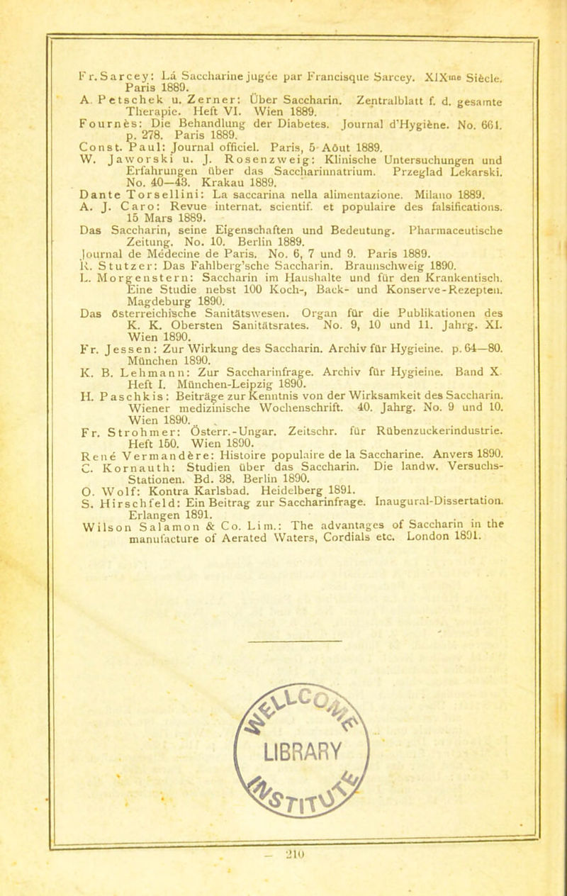 Fr.Sarcey: La Saccharine jugee par i'rancisque Sarcey. XlXme Sifecle. Paris 1889. A. Petschek u. Zerner: Ober Saccharin. Zentralblatt f. d. eesamte Therapic. Heft VI. Wien 1889. Fournes: Die Behandlung der Diabetes. lournal d’Hygifcne. No. 661 p. 278. Paris 1889. Const. Paul: Journal officiel. Paris, 5 Abut 1889. W. Jaworski u. J. Rosenzweig: Klinische Untersuchungen und Erfahrungen tlber das Saccharinnatrium. Przeglad Lekarski. No. 40—43. Krakau 1889. Dante Torsellini: La saccarina nella alimentazione. Milano 1889. A. J. Caro: Revue internat. scientif. et populaire des falsifications. 15 Mars 1889. Das Saccharin, seine Eigenschaften und Bedeutung. Pharraaceutische Zeitung. No. 10. Berlin 1889. Journal de Medecine de Paris. No. 6, 7 und 9. Paris 1889. U. Stutzer: Das Fahlberg’sche Saccharin. Braunschweig 1890. L. Morgen stern: Saccharin im Haushalte und fur den Krankentisch. Eine Studie nebst 100 Koch-, Back- und Konserve-Rezepten. Magdeburg 1890. Das Osterreichische Sanitatswesen. Organ fiir die Publikationen des K. K. Obersten Sanitatsrates. No. 9, 10 und 11. Jahrg. XI. Wien 1890. Er. Jessen: Zur Wirkung des Saccharin. Archiv fllr Hygieine. p. 64—80. Mtlnchen 1890. K. B. Lehmann: Zur Saccharinfrage. Archiv fur Hygieine. Band X. Heft I. Miinchen-Leipzig 1890. II. P aschk is : Beitrage zur Kemitnis von der Wirksamkeit des Saccharin. Wiener medizinische Wochenschrift. 40. Jahrg. No. 9 und 10. Wien 1890... . Fr. Strohmer: Osterr.-Ungar. Zeitschr. fiir Rabenzuckerindustrie. Heft 160. Wien 1890. Rene Vermandbre: Histoire populaire de la Saccharine. Anvers 1890. C. Kornauth: Studien Uber das Saccharin. Die landw. Versuchs- Stationen. Bd. 38. Berlin 1890. O. Wolf: Kontra Karlsbad. Heidelberg 1891. S. Hirschfeld: Ein Beitrag zur Saccharinfrage. Inaugural-Dissertation. Erlangen 1891. Wilson Salamon & Co. Lim.: The advantages of Saccharin in the manufacture of Aerated Waters, Cordials etc. London 1891.