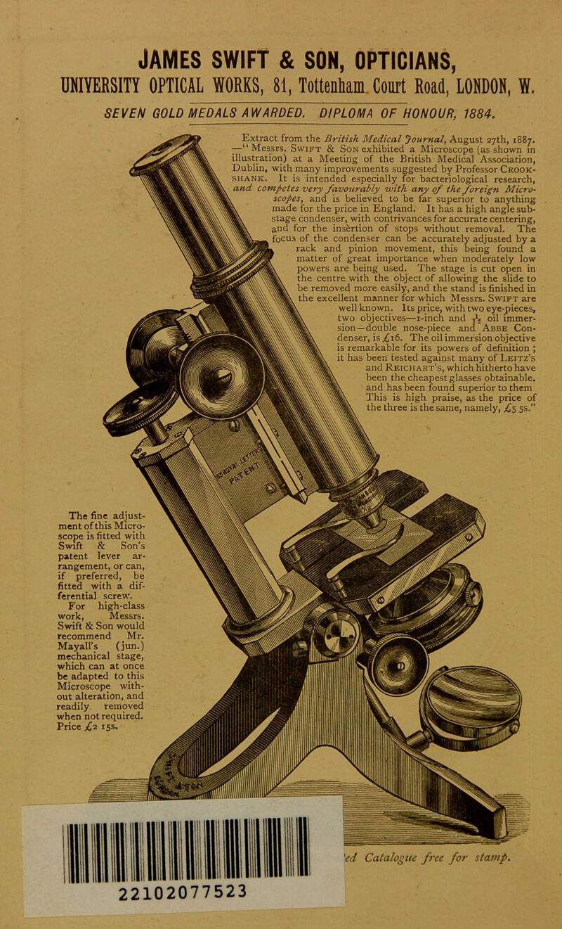 JAMES SWIFT & SON, OPTICIANS, UNIYERSITY OPTICAL WORKS, 8t, Tottenham Court Road, LOMDON, W. SEITEN GOLD MU)ALSAwjRDED.^bTpLOMll OF HONOUR, 1884. Extract from the British Medical Journal, August 27th, 1887. —“ Messrs. Swift & Son exhibited a Microscope (as shown in Illustration) at a Meeting of the British Medical Association, Dublin, with many improvements suggested by Professor Crook- Shank. It is intended especially for bacteriological research, and competes very favourably •with any of the foreign Micro- scopes, and is believed to be far superior to anything made for the price in England. It has a high angle sub- stage condenser, with contrivances for accurate centering, and for the insertion of stops without removal. The focus of the condenser can be accurately adjusted by a rack and pinion movement, this being found a matter of great importance when moderately low powers are being used. The stage is cut open in the centre with the object of allowing the slide to be removed more easily, and the stand is finished in the excellent manner for which Messrs. Swift are well known. Its price, with two eye-pieces, two objectives—i-inch and oil immer- sion—double nose-piece and Abbe Con- denser, is £it. The oil immersion objective is remarkable for its powers of definition ; it has been tested against many of Leitz’s and Reichart’s, which hitherto have been the cheapestglasses obtainable. and has been found superior to them This is high praise, as the price of the three is the same, namely, £$ 5s.” The fine adjust- ment of this Micro- scope is fitted with Swift & Son patent lever ar- rangement, or can, if preferred, be fitted with a dif- ferential screw. For work, Swift & Son would recommend Mr. Mayall’s (jun.) mechanical stage, which can at once be adapted to this Microscope with- out alteration, and readily removed when not required. Price & 15s. 'cd Catalogiu free for stamp. 22102077523