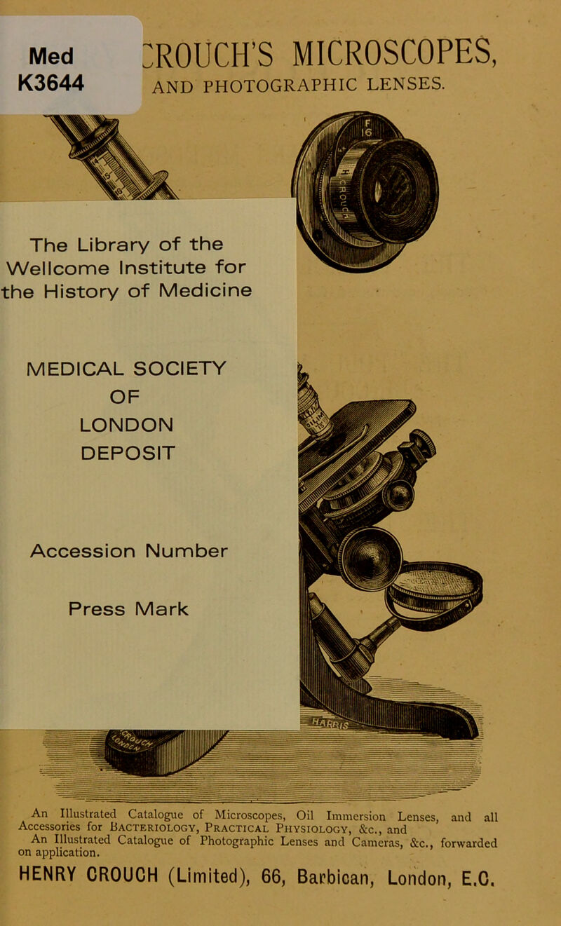 Med K3644 :rouci-ts microscopes, AND PHOTOGRAPHIC LENSES. The Library of the Wellcome Institute for the History of Medicine An Illustrated Catalogue of Microscopes, Oil Immersion Lenses, and all Accessories for Bacteriology, Practical Physiology, &c., and An Illustrated Catalogue of Photographie Lenses and Cameras, &c., forwarded on application. HENRY CROUCH (Limited), 66, Barbican, London, E.O.