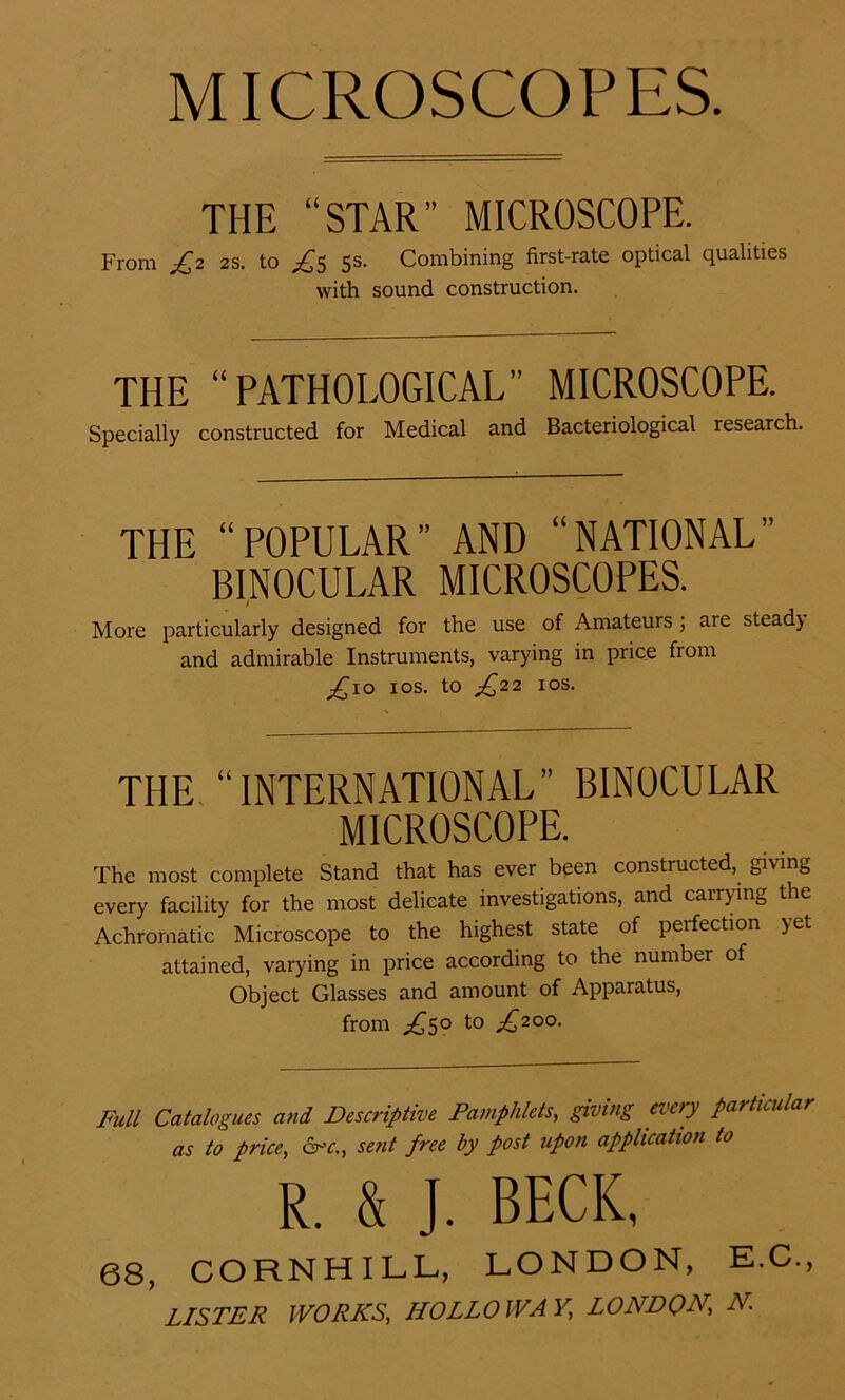 MICROSCOPES. THE “STAR MICROSCOPE. From £2 2S. to £5 5s. Combining first-rate optical qualities THE “PATHOLOGICAL” MICROSCOPE. Specially constructed for Medical and Bacteriological research. THE “POPULÄR” AND “NATIONAL BINOCULAR MICROSCOPES. 1 More particularly designed for the use of Amateurs ; are stead) and admirable Instruments, varying in price fiom £10 10s. to £22 10s. THE “INTERNATIONAL” BINOCULAR MICROSCOPE. The most complete Stand that has ever been constructed, giving every facility for the most delicate investigations, and carrying the Achromatic Microscope to the highest state of perfection yet attained, varying in price according to the number of Object Glasses and amount of Apparatus, from ^50 to ^200. Full Catalogues and Descriptive Pamphlets, giving every particular as to price, 6°c., sent free hy post upon application to 68, COHNHILL, LONDON, E.C., LISTER WORKS, HOLLO WA V, LONDON,\ N with sound construction. R. &