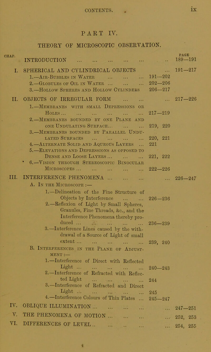 PART IY. THEORY OF MICROSCOPIC OBSERVATION. CHAP. INTRODUCTION I. SPHERICAL AND CYLINDRICAL OBJECTS 1. —Air-Bubbles in Water 191—202 2. —Globules of Oil in Water 202—206 3. —Hollow Spheres and Hollow Cylinders 206—217 II. OBJECTS OF IRREGULÄR FORM 1. —Membrane« with small Depressions or Holes 217—219 2. —Membranes bounded by one Plane and one Undulating Surface 219, 220 3. —Membranes bounded by Parallel Undu- LATED SURFACES ... 220, 221 4. —Alternate Solid.and AqueoUs Layers ... 221 5. —Elevations and Depressions as opposed to Dense and Loose Layers 221, 222 • 6.—Vision through Stereoscopic Binocular Microscopes 222—226 III. IV. V. VI. INTERFERENCE PHENOMENA ... A. In the Microscope :— 1. —Delineation of the Fine Structure of Objects by Interference 2. —Reflexion of Light by Small Spheres, Granules, Fine Threacls, &c., and the Interference Phenomena thereby pro- duced ... 3. —Interference Lines caused by the with- drawal of a Source of Light of small extent B. Interferences in the Plane of Adjust- ment :— 1. —Interference of Direct with Reflected Light 2. —Interference of Refracted with Reflec- ted Light 3. —Interference of Refracted and Direct Light 4. —Interference Colours ofThin Plates ... OBLIQUE ILLUMINATION THE PHENOMENA OF MOTION DIFFERENCES OF LEVEL 226—236 236—239 239, 240 240—243 244 245 245—247 i PAGE 189—191 191—217 217—226 226—247 247—251 252, 253 254, 255